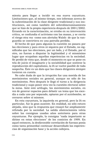 154
REFLEXIONES SOBRE EL PODER POPULAR
mienta para llegar a incidir en esa nueva coyuntura.
Limitaciones que, al mismo tiempo, nos informan acerca de
la subestimación de la clase dirigente tradicional y sus ins-
tituciones, así como también del sobredimensionamiento
que se hizo de la propia experiencia después de 2001/2002.
Errando en la caracterización, se erraba en su intervención
crítica, se confundía el activismo con las masas, y se corría
el riesgo otra vez -como nos alertaba Walsh- de que la van-
guardia se convirtiera en una patrulla perdida.
El hecho de que para algunos la cuestión no pasara por
las elecciones y para otros ni siquiera por el Estado, no sig-
nificaba que las elecciones, por un lado, y el Estado, por el
otro, no fueran a disputar la legitimidad y el mismísimo
lugar que ocupaban aquellas experiencias en la sociedad.
Se perdió de vista que, desde el momento en que se pone en
tela de juicio el imaginario y la sociabilidad que sostiene la
reproducción del capitalismo, la IA se vuelve pasible de toda
sospecha. Éste es un dato que las clases dirigentes siempre
tuvieron en cuenta.
No cabe duda de que la irrupción fue una movida de los
movimientos sociales en general, aunque no sólo de los
movimientos. Pero después le llegó el turno a la dirigencia
tradicional y supo poner otra vez la cuestión electoral sobre
la mesa. Ante este artilugio, los movimientos sociales, en
vez de generar espacios para debatir un tema que los exce-
día a cada uno por separado, optaron por el autobombo, se
cerraron sobre sí mismos.
En esta coyuntura, la izquierda en general, pero la IA en
particular, fue la gran ausente. En realidad, no sólo estuvo
alejada, sino que la respuesta que ensayó fue ampliamente
refutada por la sociedad. La salida abstencionista volvía
sobre las consignas usadas años anteriores para otras
coyunturas. Por ejemplo, la consigna "nada importante se
dirime en estas elecciones" de los comicios de 1999. En
aquel entonces, la desfavorable correlación de fuerzas ponía
como tarea primordial continuar desarrollado las experien-
cias de organización base y la acción callejera.
 