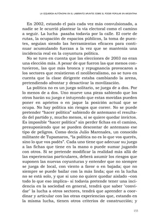 155
LA IZQUIERDA AUTÓNOMA EN EL LABERINTO:APUNTES SOBRE EL PODER POPULAR EN ARGENTINA
En 2002, estando el país cada vez más convulsionado, a
nadie se le ocurrió plantear la vía electoral como el camino
a seguir. La lucha pasaba todavía por la calle. El corte de
rutas, la ocupación de espacios públicos, la toma de puen-
tes, seguían siendo las herramientas eficaces para conti-
nuar acumulando fuerzas a la vez que se mantenía una
incidencia real en la coyuntura política.
No se tuvo en cuenta que las elecciones de 2003 no eran
una elección más. A pesar de que fueron las que menos con-
tuvieron, las que más bronca y repugnancia provocaron a
los sectores que resistieron el neoliberalismo, no se tuvo en
cuenta que la clase dirigente estaba cambiando la arena,
pretendiendo afrontar y desactivar la movilización.
La política no es un juego solitario, se juega de a dos. Por
lo menos de a dos. Uno mueve una pieza sabiendo que los
otros harán su juego e intuyendo que estas movidas pueden
poner en aprietos o en jaque la posición actual que se
ocupa. No hay política sin riesgos que correr. No se puede
pretender “hacer política” sabiendo de antemano el resulta-
do del partido y, mucho menos, si se quiere quedar invictos.
Es imposible “hacer política” sin perder fichas en el camino,
presuponiendo que se pueden descontar de antemano ese
tipo de peligros. Como decía Julio Marenales, un conocido
militante de Tupamaros, “la política no es lo que vos querés,
sino lo que vos podés”. Cada uno tiene que adecuar su juego
a las fichas que tiene en la mano o puede sumar jugando
con otros. Si se pretende modificar la realidad más allá de
las experiencias particulares, deberá asumir los riesgos que
suponen las nuevas coyunturas y entender que no siempre
se juega de local, con viento a favor o en bajada; que no
siempre se puede bailar con la más linda; que en la lucha
no se está solo, y que si uno no quiere quedar aislado –con
todo lo que eso implica– si todavía pretende tener una inci-
dencia en la sociedad en general, tendrá que saber "convi-
dar" la lucha a otros sectores, tendrá que aprender a coor-
dinar y articular con las otras experiencias que, estando en
la misma lucha, tienen otros criterios de construcción; y
 