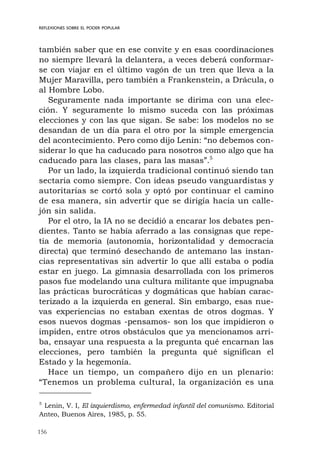 156
REFLEXIONES SOBRE EL PODER POPULAR
también saber que en ese convite y en esas coordinaciones
no siempre llevará la delantera, a veces deberá conformar-
se con viajar en el último vagón de un tren que lleva a la
Mujer Maravilla, pero también a Frankenstein, a Drácula, o
al Hombre Lobo.
Seguramente nada importante se dirima con una elec-
ción. Y seguramente lo mismo suceda con las próximas
elecciones y con las que sigan. Se sabe: los modelos no se
desandan de un día para el otro por la simple emergencia
del acontecimiento. Pero como dijo Lenin: “no debemos con-
siderar lo que ha caducado para nosotros como algo que ha
caducado para las clases, para las masas”.5
Por un lado, la izquierda tradicional continuó siendo tan
sectaria como siempre. Con ideas pseudo vanguardistas y
autoritarias se cortó sola y optó por continuar el camino
de esa manera, sin advertir que se dirigía hacia un calle-
jón sin salida.
Por el otro, la IA no se decidió a encarar los debates pen-
dientes. Tanto se había aferrado a las consignas que repe-
tía de memoria (autonomía, horizontalidad y democracia
directa) que terminó desechando de antemano las instan-
cias representativas sin advertir lo que allí estaba o podía
estar en juego. La gimnasia desarrollada con los primeros
pasos fue modelando una cultura militante que impugnaba
las prácticas burocráticas y dogmáticas que habían carac-
terizado a la izquierda en general. Sin embargo, esas nue-
vas experiencias no estaban exentas de otros dogmas. Y
esos nuevos dogmas -pensamos- son los que impidieron o
impiden, entre otros obstáculos que ya mencionamos arri-
ba, ensayar una respuesta a la pregunta qué encarnan las
elecciones, pero también la pregunta qué significan el
Estado y la hegemonía.
Hace un tiempo, un compañero dijo en un plenario:
“Tenemos un problema cultural, la organización es una
5
Lenin, V. I, El izquierdismo, enfermedad infantil del comunismo. Editorial
Anteo, Buenos Aires, 1985, p. 55.
 