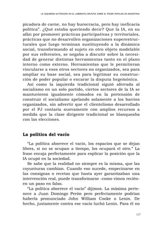 157
LA IZQUIERDA AUTÓNOMA EN EL LABERINTO:APUNTES SOBRE EL PODER POPULAR EN ARGENTINA
picadora de carne, no hay burocracia, pero hay ineficacia
política”. ¿Qué estaba queriendo decir? Que la IA, en su
afán por promover prácticas participativas y territoriales,
prácticas que no desarrollen organizaciones superestruc-
turales que luego terminan sustituyendo a la dinámica
social, transformando al sujeto en otro objeto modelable
por sus referentes, se negaba a discutir sobre la necesi-
dad de generar distintas herramientas tanto en el plano
interno como externo. Herramientas que le permitieran
vincularse a esos otros sectores no organizados, sea para
ampliar su base social, sea para legitimar su construc-
ción de poder popular o encarar la disputa hegemónica.
Así como la izquierda tradicional siguió aferrada al
socialismo en un solo partido, ciertos sectores de la IA se
mantuvieron igualmente cómodos en la pretensión de
construir el socialismo apelando solamente a los barrios
organizados, sin advertir que el clientelismo desarrollado
por el PJ contaría nuevamente con amplios recursos a
medida que la clase dirigente tradicional se blanqueaba
con las elecciones.
La política del vacío
“La política aborrece el vacío, los espacios que se dejan
libres, si no se ocupan a tiempo, los ocupará el otro.” La
frase encaja perfectamente para explicar la posición que la
IA ocupó en la sociedad.
Se sabe que la realidad no siempre es la misma, que las
coyunturas cambian. Cuando eso sucede, empecinarse en
las consignas o recetas que hasta ayer garantizaban una
intervención real, puede transformarse -como vimos recién-
en un paso en falso.
“La política aborrece el vacío” dijimos. La máxima perte-
nece a Juan Domingo Perón pero perfectamente podrían
haberla pronunciado John William Cooke o Lenin. De
hecho, justamente contra ese vacío luchó Lenin. Para él no
 