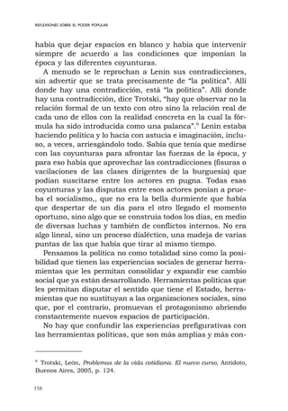 158
REFLEXIONES SOBRE EL PODER POPULAR
había que dejar espacios en blanco y había que intervenir
siempre de acuerdo a las condiciones que imponían la
época y las diferentes coyunturas.
A menudo se le reprochan a Lenin sus contradicciones,
sin advertir que se trata precisamente de “la política”. Allí
donde hay una contradicción, está “la política”. Allí donde
hay una contradicción, dice Trotski, “hay que observar no la
relación formal de un texto con otro sino la relación real de
cada uno de ellos con la realidad concreta en la cual la fór-
mula ha sido introducida como una palanca”.6
Lenin estaba
haciendo política y lo hacía con astucia e imaginación, inclu-
so, a veces, arriesgándolo todo. Sabía que tenía que medirse
con las coyunturas para afrontar las fuerzas de la época, y
para eso había que aprovechar las contradicciones (fisuras o
vacilaciones de las clases dirigentes de la burguesía) que
podían suscitarse entre los actores en pugna. Todas esas
coyunturas y las disputas entre esos actores ponían a prue-
ba el socialismo,, que no era la bella durmiente que había
que despertar de un día para el otro llegado el momento
oportuno, sino algo que se construía todos los días, en medio
de diversas luchas y también de conflictos internos. No era
algo lineal, sino un proceso dialéctico, una madeja de varias
puntas de las que había que tirar al mismo tiempo.
Pensamos la política no como totalidad sino como la posi-
bilidad que tienen las experiencias sociales de generar herra-
mientas que les permitan consolidar y expandir ese cambio
social que ya están desarrollando. Herramientas políticas que
les permitan disputar el sentido que tiene el Estado, herra-
mientas que no sustituyan a las organizaciones sociales, sino
que, por el contrario, promuevan el protagonismo abriendo
constantemente nuevos espacios de participación.
No hay que confundir las experiencias prefigurativas con
las herramientas políticas, que son más amplias y más con-
6
Trotski, León, Problemas de la vida cotidiana. El nuevo curso, Antídoto,
Buenos Aires, 2005, p. 124.
 