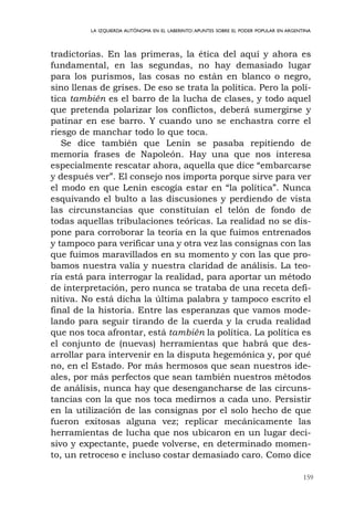 159
LA IZQUIERDA AUTÓNOMA EN EL LABERINTO:APUNTES SOBRE EL PODER POPULAR EN ARGENTINA
tradictorias. En las primeras, la ética del aquí y ahora es
fundamental, en las segundas, no hay demasiado lugar
para los purismos, las cosas no están en blanco o negro,
sino llenas de grises. De eso se trata la política. Pero la polí-
tica también es el barro de la lucha de clases, y todo aquel
que pretenda polarizar los conflictos, deberá sumergirse y
patinar en ese barro. Y cuando uno se enchastra corre el
riesgo de manchar todo lo que toca.
Se dice también que Lenin se pasaba repitiendo de
memoria frases de Napoleón. Hay una que nos interesa
especialmente rescatar ahora, aquella que dice “embarcarse
y después ver”. El consejo nos importa porque sirve para ver
el modo en que Lenin escogía estar en “la política”. Nunca
esquivando el bulto a las discusiones y perdiendo de vista
las circunstancias que constituían el telón de fondo de
todas aquellas tribulaciones teóricas. La realidad no se dis-
pone para corroborar la teoría en la que fuimos entrenados
y tampoco para verificar una y otra vez las consignas con las
que fuimos maravillados en su momento y con las que pro-
bamos nuestra valía y nuestra claridad de análisis. La teo-
ría está para interrogar la realidad, para aportar un método
de interpretación, pero nunca se trataba de una receta defi-
nitiva. No está dicha la última palabra y tampoco escrito el
final de la historia. Entre las esperanzas que vamos mode-
lando para seguir tirando de la cuerda y la cruda realidad
que nos toca afrontar, está también la política. La política es
el conjunto de (nuevas) herramientas que habrá que des-
arrollar para intervenir en la disputa hegemónica y, por qué
no, en el Estado. Por más hermosos que sean nuestros ide-
ales, por más perfectos que sean también nuestros métodos
de análisis, nunca hay que desengancharse de las circuns-
tancias con la que nos toca medirnos a cada uno. Persistir
en la utilización de las consignas por el solo hecho de que
fueron exitosas alguna vez; replicar mecánicamente las
herramientas de lucha que nos ubicaron en un lugar deci-
sivo y expectante, puede volverse, en determinado momen-
to, un retroceso e incluso costar demasiado caro. Como dice
 