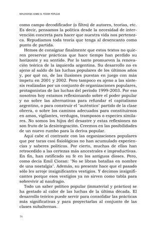 16
como campo decodificador (o filtro) de autores, teorías, etc.
Es decir, pensamos la política desde la necesidad de inter-
vención concreta para hacer que nuestra vida nos pertenez-
ca. Repudiamos toda teoría que tenga al desencanto como
punto de partida.
Hemos de consignar finalmente que estos textos no quie-
ren preservar prácticas que hace tiempo han perdido su
horizonte y su sentido. Por lo tanto promueven la renova-
ción teórica de la izquierda argentina. Su desarrollo no es
ajeno al saldo de las luchas populares de los últimos años
y, por qué no, de las ilusiones puestas en juego con más
ímpetu en 2001 y 2002. Pero tampoco es ajeno a las sínte-
sis realizadas por un conjunto de organizaciones populares,
protagonistas de las luchas del período 1999-2003. Por eso
nosotros hoy estamos reflexionando sobre el poder popular
y no sobre las alternativas para refundar el capitalismo
argentino, o para construir el "auténtico" partido de la clase
obrera, o sobre los caminos adecuados para constituirnos
en amos, vigilantes, verdugos, tramposos o especies simila-
res. No somos los hijos del desastre y estas reflexiones no
son fruto de la desintegración. Creemos en las posibilidades
de un nuevo rumbo para la deriva popular.
Aquí cabe el contraste con las organizaciones populares
que por taras casi fisiológicas no han acumulado experien-
cias y saberes políticos. Por cierto, muchas de ellas han
retrocedido a las certezas más ancestrales e improductivas.
En fin, han ratificado su fe en los antiguos dioses. Pero,
como decía Emil Cioran: "No se libran batallas en nombre
de una nostalgia". Además, su presente hace que el pasado
sólo les arroje insignificantes vestigios. Y decimos insignifi-
cantes porque esos vestigios ya no sirven como tabla para
sobrevivir al naufragio.
Todo un saber político popular (inmaterial y práctico) se
ha gestado al calor de las luchas de la última década. El
desarrollo teórico puede servir para consolidar las prácticas
más significativas y para proyectarlas al conjunto de las
clases subalternas.
REFLEXIONES SOBRE EL PODER POPULAR
 