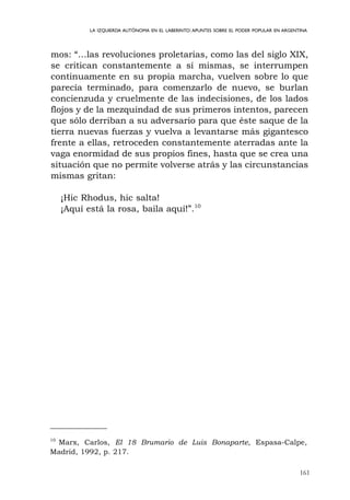 161
LA IZQUIERDA AUTÓNOMA EN EL LABERINTO:APUNTES SOBRE EL PODER POPULAR EN ARGENTINA
mos: “…las revoluciones proletarias, como las del siglo XIX,
se critican constantemente a sí mismas, se interrumpen
continuamente en su propia marcha, vuelven sobre lo que
parecía terminado, para comenzarlo de nuevo, se burlan
concienzuda y cruelmente de las indecisiones, de los lados
flojos y de la mezquindad de sus primeros intentos, parecen
que sólo derriban a su adversario para que éste saque de la
tierra nuevas fuerzas y vuelva a levantarse más gigantesco
frente a ellas, retroceden constantemente aterradas ante la
vaga enormidad de sus propios fines, hasta que se crea una
situación que no permite volverse atrás y las circunstancias
mismas gritan:
¡Hic Rhodus, hic salta!
¡Aquí está la rosa, baila aquí!”.10
10
Marx, Carlos, El 18 Brumario de Luis Bonaparte, Espasa-Calpe,
Madrid, 1992, p. 217.
 