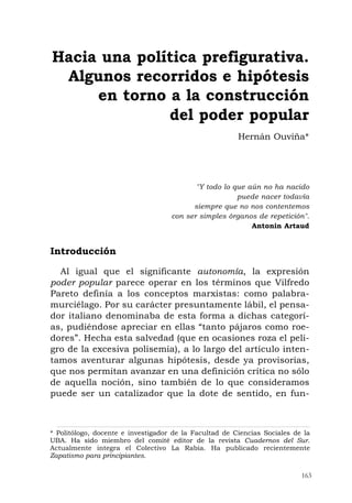 163
"Y todo lo que aún no ha nacido
puede nacer todavía
siempre que no nos contentemos
con ser simples órganos de repetición".
Antonin Artaud
Introducción
Al igual que el significante autonomía, la expresión
poder popular parece operar en los términos que Vilfredo
Pareto definía a los conceptos marxistas: como palabra-
murciélago. Por su carácter presuntamente lábil, el pensa-
dor italiano denominaba de esta forma a dichas categorí-
as, pudiéndose apreciar en ellas “tanto pájaros como roe-
dores”. Hecha esta salvedad (que en ocasiones roza el peli-
gro de la excesiva polisemia), a lo largo del artículo inten-
tamos aventurar algunas hipótesis, desde ya provisorias,
que nos permitan avanzar en una definición crítica no sólo
de aquella noción, sino también de lo que consideramos
puede ser un catalizador que la dote de sentido, en fun-
Hacia una política prefigurativa.
Algunos recorridos e hipótesis
en torno a la construcción
del poder popular
Hernán Ouviña*
* Politólogo, docente e investigador de la Facultad de Ciencias Sociales de la
UBA. Ha sido miembro del comité editor de la revista Cuadernos del Sur.
Actualmente integra el Colectivo La Rabia. Ha publicado recientemente
Zapatismo para principiantes.
 