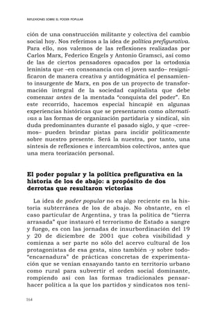 164
REFLEXIONES SOBRE EL PODER POPULAR
ción de una construcción militante y colectiva del cambio
social hoy. Nos referimos a la idea de política prefigurativa.
Para ello, nos valemos de las reflexiones realizadas por
Carlos Marx, Federico Engels y Antonio Gramsci, así como
de las de ciertos pensadores opacados por la ortodoxia
leninista que –en consonancia con el joven sardo– resigni-
ficaron de manera creativa y antidogmática el pensamien-
to insurgente de Marx, en pos de un proyecto de transfor-
mación integral de la sociedad capitalista que debe
comenzar antes de la mentada “conquista del poder”. En
este recorrido, hacemos especial hincapié en algunas
experiencias históricas que se presentaron como alternati-
vas a las formas de organización partidaria y sindical, sin
duda predominantes durante el pasado siglo, y que –cree-
mos– pueden brindar pistas para incidir políticamente
sobre nuestro presente. Será la nuestra, por tanto, una
síntesis de reflexiones e intercambios colectivos, antes que
una mera teorización personal.
El poder popular y la política prefigurativa en la
historia de los de abajo: a propósito de dos
derrotas que resultaron victorias
La idea de poder popular no es algo reciente en la his-
toria subterránea de los de abajo. No obstante, en el
caso particular de Argentina, y tras la política de “tierra
arrasada” que instauró el terrorismo de Estado a sangre
y fuego, es con las jornadas de insurbordinación del 19
y 20 de diciembre de 2001 que cobra visibilidad y
comienza a ser parte no sólo del acervo cultural de los
protagonistas de esa gesta, sino también -y sobre todo-
“encarnadura” de prácticas concretas de experimenta-
ción que se venían ensayando tanto en territorio urbano
como rural para subvertir el orden social dominante,
rompiendo así con las formas tradicionales pensar-
hacer política a la que los partidos y sindicatos nos tení-
 