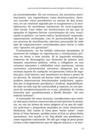 165
HACIA UNA POLÍTICA PREFIGURATIVA.ALGUNOS RECORRIDOS E HIPÓTESIS EN TORNO A LA...
an acostumbrados. En ese entonces, las sucesivas movi-
lizaciones, tan espontáneas como destituyentes, hicie-
ron suceder cinco presidentes en menos de dos sema-
nas, en un contexto signado por el surgimiento y la mul-
tiplicación de novedosas instancias de auto-organiza-
ción social. Casi todas las instituciones en las que se
apoyaba el régimen fueron cuestionadas de raíz, resul-
tando la política -en tanto esfera “profesional” separada-
tajantemente rechazada, con la particularidad de que
ese proceso de movilización colectiva prescindió de todo
tipo de organizaciones centralizadas para llevar a cabo
una “apuesta sin garantías”.
Curiosamente, no ha habido esfuerzos denodados al
momento de indagar en experiencias y teorizaciones pre-
vias en torno a esta noción. Si la izquierda ortodoxa,
temerosa de descongelar sus fórmulas de pizarra ante
tamaña coyuntura política, volvía a refugiarse en sus
vetustos manuales e infaltables citas canónicas, ciertas
corrientes autonomistas extremas abogaron por un
rechazo tajante de cualquier recuperación crítica de lega-
dos que, cual tizones, aún mantienen su llama a pesar de
su derrota. Se intentó así borrar todo nexo o puente que
pudiera interconectar determinadas tradiciones, opaca-
das por la hegemonía partidaria y sindical, imposibilitan-
do tejer un hilo rojo de continuidad y ruptura, en ese ejer-
cicio de autodeterminación en curso, alrededor de ciertas
historias que -parafraseando a Bonfil Batalla- “no son
todavía historia”.
A contrapelo de estas lecturas, consideramos que resul-
ta vital para nuestra construcción actual ejercitar la memo-
ria, no con un ánimo de mera exégesis ni en pos de repli-
car prácticas y propuestas ancladas en otras situaciones
históricas. Dar vuelta la vista para “mirar atrás” -como
decía el Viejo Antonio, perdido junto al Sub en plena Selva
Lacandona- nos ayuda a ver hoy dónde nos quedamos y
cómo seguimos caminando. De ahí que valga la pena pasar
revista a dos experiencias que de alguna manera, y al mar-
 