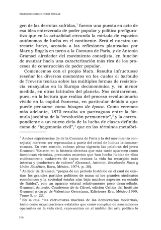166
REFLEXIONES SOBRE EL PODER POPULAR
gen de las derrotas sufridas,1
fueron una puesta en acto de
esa idea entreverada de poder popular y política prefigura-
tiva que en la actualidad circunda la miríada de espacios
autónomos de lucha en el continente. Será el nuestro un
recorte breve, acotado a las reflexiones planteadas por
Marx y Engels en torno a la Comuna de París, y de Antonio
Gramsci alrededor del movimiento consejista, en función
de avanzar hacia una caracterización más rica de los pro-
cesos de construcción de poder popular.
Comencemos con el propio Marx. Resulta infructuoso
reseñar los diversos momentos en los cuales el barbudo
de Treveris teoriza sobre las múltiples formas de resisten-
cia ensayadas en la Europa decimonónica y, en menor
medida, en otras latitudes del planeta. Nos centraremos,
pues, en la lectura que realiza del proceso revolucionario
vivido en la capital francesa, en particular debido a que
puede pensarse como bisagra de época. Como veremos
más adelante, 1870 resulta un parteaguas entre la fór-
mula jacobina de la “revolución permanente”,2
y la corres-
pondiente a un nuevo ciclo de la lucha de clases definida
como de “hegemonía civil”,3
que en los términos metafóri-
1
Ambas experiencias (la de la Comuna de París y la del movimiento con-
sejista) merecen ser repensadas a partir del crisol de luchas latinoame-
ricanas. En este sentido, cobran plena vigencia las palabras del joven
Gramsci: “Existen en la historia derrotas que más tarde aparecen como
luminosas victorias, presuntos muertos que han hecho hablar de ellos
ruidosamente, cadáveres de cuyas cenizas la vida ha resurgido más
intensa y productora de valores” (Gramsci, Antonio, Revolución Rusa y
Unión Soviética, Roca, México, 1974, p. 30).
2
Al decir de Gramsci, “propia de un período histórico en el cual no exis-
tían los grandes partidos políticos de masa ni los grandes sindicatos
económicos y la sociedad estaba aún bajo muchos aspectos en estado
de fluidez”, con un aparato estatal relativamente poco desarrollado.
Gramsci, Antonio, Cuadernos de la Cárcel, edición Crítica del Instituto
Gramsci a cargo de Valentino Gerratana, Ediciones Era, México,1999,
Tomo 5, p. 22.
3
En la cual “las estructuras macizas de las democracias modernas,
tanto como organizaciones estatales que como complejo de asociaciones
operantes en la vida civil, representan en el ámbito del arte político lo
 