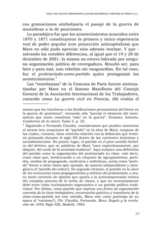 167
HACIA UNA POLÍTICA PREFIGURATIVA.ALGUNOS RECORRIDOS E HIPÓTESIS EN TORNO A LA...
cos gramscianos simbolizaría el pasaje de la guerra de
maniobras a la de posiciones.
Lo paradójico fue que los acontecimientos acaecidos entre
1870 y 1871 constituyeron la primera y única experiencia
real de poder popular (con proyección anticapitalista) que
Marx no sólo pudo apreciar sino además teorizar. Y que -
salvando las notables diferencias, al igual que el 19 y 20 de
diciembre de 2001- la misma no estuvo liderada por ningu-
na organización política de envergadura. Resultó ser, para
bien y para mal, una rebelión sin vanguardias. En tal caso,
fue el proletariado-como-partido quien protagonizó los
acontecimientos.4
Las “enseñanzas” de la Comuna de París fueron sistema-
tizadas por Marx en el famoso Manifiesto del Consejo
General de la Asociación Internacional de los Trabajadores,
conocido como La guerra civil en Francia. Allí evalúa el
mismo que las trincheras a las fortificaciones permanentes del frente en
la guerra de posiciones”, tornando sólo “parcial el elemento del movi-
miento que antes constituía ‘todo’ en la guerra”. Gramsci, Antonio,
Cuadernos de la cárcel, Tomo 5, p. 22.
4
Siguiendo a Fernando Claudín, consideramos que pueden rastrearse
al menos tres acepciones de “partido” en la obra de Marx, ninguna de
las cuales, creemos, tiene estrecha relación con la definición que termi-
nó primando durante el siglo XX dentro de las corrientes leninistas y
socialdemócratas. En primer lugar, el partido en el gran sentido históri-
co del término, que en palabras de Marx “nace espontáneamente, por
doquier, del suelo de la sociedad moderna”. Aquí subyace una definición
del partido como la organización del proletariado en clase, vale decir,
como clase que, involucrando a un conjunto de agrupamientos, parti-
dos, medios de propaganda, sindicatos e individuos, actúa como “parti-
do” frente a otras clases (por ejemplo, de manera independiente y anta-
gónica al “partido del orden”). En segundo término, el partido en la clave
de los comunistas como propagandistas y teóricos del proletariado, o sea,
en tanto corriente de opinión que aporta a la autocomprensión teórica
del complejo proceso de la lucha de clases, y que no necesariamente
debe tener como nucleamiento organizativo a un partido político tradi-
cional. Por último, como partido que expresa una forma de organización
concreta de la clase trabajadora, encarnación práctica y transitoria de la
clase-como-partido (en este sentido, Marx veía como prototipo de su
época al “cartismo”). Cfr. Claudín, Fernando, Marx, Engels y la revolu-
ción de 1848, Siglo XXI, Madrid, 1985.
 
