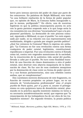 168
REFLEXIONES SOBRE EL PODER POPULAR
breve pero intenso ejercicio del poder de clase por parte de
los comuneros. En palabras de Ralph Miliband, este texto
“es una brillante exaltación de la forma de poder popular
que, en opinión de Marx, la Comuna había inaugurado o,
por lo menos, prefigurado”.5
En efecto, una de nuestras
hipótesis es que la política emancipatoria puesta en acto
con la gesta parisina responde más a lo que luego sería la
vía consejista (en sus diversas “encarnaduras”) que a la pro-
piamente partidaria. Lo destacable de este proceso comu-
nal, siguiendo a Miliband, es que el pueblo “no está organi-
zado por nadie, ni su relación con sus representantes está
mediatizada, dirigida o guiada por ningún partido político”.
¿Qué fue entonces la Comuna? Marx lo expresa sin amba-
ges: “La Comuna no fue una revolución contra una forma
cualquiera de poder estatal, legitimista, constitucional,
republicano o imperial. Fue una revolución contra el Estado
como tal, contra este engendro monstruoso de la sociedad,
fue la resurrección de la auténtica vida social del pueblo,
llevada a cabo por el pueblo. No tuvo como finalidad trans-
ferir de una fracción de clases dominantes a otra el poder
estatal, sino destruir esta abyecta maquinaria de la domi-
nación de clase. No fue uno de esos combates mezquinos
por la dominación de clase entre su forma de poder ejecuti-
vo y sus formas parlamentarias, sino una rebelión contra
ambas, que se complementan”.
Dos cuestiones merecen destacarse de este fragmento, en
función de nuestro propósito: en primer lugar, no es un
minoría de “revolucionarios profesionales” sino el propio
pueblo de París quien, por sí y para sí, asume el protago-
nismo en esta quijotesca tarea de demolición estatal, plas-
mando en la práctica aquella insistente máxima en torno a
su necesaria autodeterminación social, que expresa que “la
emancipación de los trabajadores ha de ser obra de los tra-
bajadores mismos”. En segundo término, la praxis política
5
Miliband, Ralph, Marxismo y política, Siglo XXI, México, 1978, p. 172.
 
