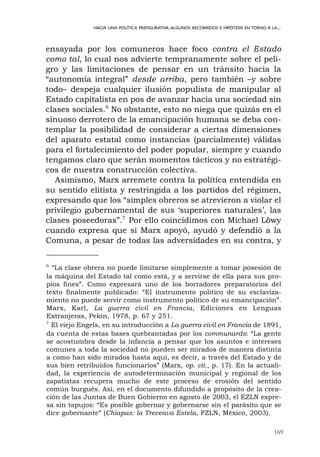 169
HACIA UNA POLÍTICA PREFIGURATIVA.ALGUNOS RECORRIDOS E HIPÓTESIS EN TORNO A LA...
ensayada por los comuneros hace foco contra el Estado
como tal, lo cual nos advierte tempranamente sobre el peli-
gro y las limitaciones de pensar en un tránsito hacia la
“autonomía integral” desde arriba, pero también –y sobre
todo– despeja cualquier ilusión populista de manipular al
Estado capitalista en pos de avanzar hacia una sociedad sin
clases sociales.6
No obstante, esto no niega que quizás en el
sinuoso derrotero de la emancipación humana se deba con-
templar la posibilidad de considerar a ciertas dimensiones
del aparato estatal como instancias (parcialmente) válidas
para el fortalecimiento del poder popular, siempre y cuando
tengamos claro que serán momentos tácticos y no estratégi-
cos de nuestra construcción colectiva.
Asimismo, Marx arremete contra la política entendida en
su sentido elitista y restringida a los partidos del régimen,
expresando que los “simples obreros se atrevieron a violar el
privilegio gubernamental de sus ‘superiores naturales’, las
clases poseedoras”.7
Por ello coincidimos con Michael Löwy
cuando expresa que si Marx apoyó, ayudó y defendió a la
Comuna, a pesar de todas las adversidades en su contra, y
6
“La clase obrera no puede limitarse simplemente a tomar posesión de
la máquina del Estado tal como está, y a servirse de ella para sus pro-
pios fines”. Como expresará uno de los borradores preparatorios del
texto finalmente publicado: “El instrumento político de su esclaviza-
miento no puede servir como instrumento político de su emancipación”.
Marx, Karl, La guerra civil en Francia, Ediciones en Lenguas
Extranjeras, Pekín, 1978, p. 67 y 251.
7
El viejo Engels, en su introducción a La guerra civil en Francia de 1891,
da cuenta de estas bases quebrantadas por los communards: “La gente
se acostumbra desde la infancia a pensar que los asuntos e intereses
comunes a toda la sociedad no pueden ser mirados de manera distinta
a como han sido mirados hasta aquí, es decir, a través del Estado y de
sus bien retribuidos funcionarios” (Marx, op. cit., p. 17). En la actuali-
dad, la experiencia de autodeterminación municipal y regional de los
zapatistas recupera mucho de este proceso de erosión del sentido
común burgués. Así, en el documento difundido a propósito de la crea-
ción de las Juntas de Buen Gobierno en agosto de 2003, el EZLN expre-
sa sin tapujos: “Es posible gobernar y gobernarse sin el parásito que se
dice gobernante” (Chiapas: la Treceava Estela, FZLN, México, 2003).
 