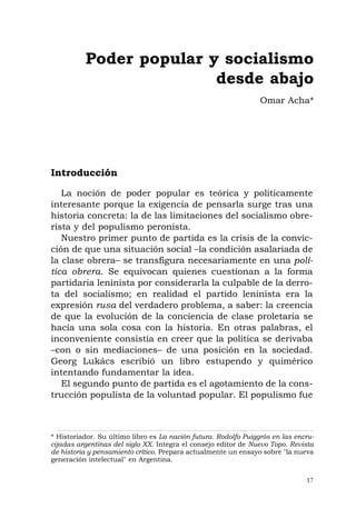 17
Introducción
La noción de poder popular es teórica y políticamente
interesante porque la exigencia de pensarla surge tras una
historia concreta: la de las limitaciones del socialismo obre-
rista y del populismo peronista.
Nuestro primer punto de partida es la crisis de la convic-
ción de que una situación social –la condición asalariada de
la clase obrera– se transfigura necesariamente en una polí-
tica obrera. Se equivocan quienes cuestionan a la forma
partidaria leninista por considerarla la culpable de la derro-
ta del socialismo; en realidad el partido leninista era la
expresión rusa del verdadero problema, a saber: la creencia
de que la evolución de la conciencia de clase proletaria se
hacía una sola cosa con la historia. En otras palabras, el
inconveniente consistía en creer que la política se derivaba
–con o sin mediaciones– de una posición en la sociedad.
Georg Lukács escribió un libro estupendo y quimérico
intentando fundamentar la idea.
El segundo punto de partida es el agotamiento de la cons-
trucción populista de la voluntad popular. El populismo fue
Poder popular y socialismo
desde abajo
Omar Acha*
* Historiador. Su último libro es La nación futura. Rodolfo Puiggrós en las encru-
cijadas argentinas del siglo XX. Integra el consejo editor de Nuevo Topo. Revista
de historia y pensamiento crítico. Prepara actualmente un ensayo sobre "la nueva
generación intelectual" en Argentina.
 