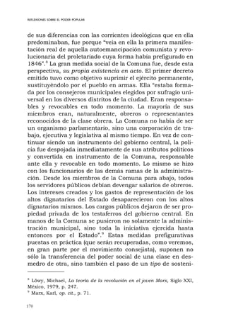 170
REFLEXIONES SOBRE EL PODER POPULAR
de sus diferencias con las corrientes ideológicas que en ella
predominaban, fue porque “veía en ella la primera manifes-
tación real de aquella autoemancipación comunista y revo-
lucionaria del proletariado cuya forma había prefigurado en
1846”.8
La gran medida social de la Comuna fue, desde esta
perspectiva, su propia existencia en acto. El primer decreto
emitido tuvo como objetivo suprimir el ejército permanente,
sustituyéndolo por el pueblo en armas. Ella “estaba forma-
da por los consejeros municipales elegidos por sufragio uni-
versal en los diversos distritos de la ciudad. Eran responsa-
bles y revocables en todo momento. La mayoría de sus
miembros eran, naturalmente, obreros o representantes
reconocidos de la clase obrera. La Comuna no había de ser
un organismo parlamentario, sino una corporación de tra-
bajo, ejecutiva y legislativa al mismo tiempo. En vez de con-
tinuar siendo un instrumento del gobierno central, la poli-
cía fue despojada inmediatamente de sus atributos políticos
y convertida en instrumento de la Comuna, responsable
ante ella y revocable en todo momento. Lo mismo se hizo
con los funcionarios de las demás ramas de la administra-
ción. Desde los miembros de la Comuna para abajo, todos
los servidores públicos debían devengar salarios de obreros.
Los intereses creados y los gastos de representación de los
altos dignatarios del Estado desaparecieron con los altos
dignatarios mismos. Los cargos públicos dejaron de ser pro-
piedad privada de los testaferros del gobierno central. En
manos de la Comuna se pusieron no solamente la adminis-
tración municipal, sino toda la iniciativa ejercida hasta
entonces por el Estado”.9
Estas medidas prefigurativas
puestas en práctica (que serán recuperadas, como veremos,
en gran parte por el movimiento consejista), suponen no
sólo la transferencia del poder social de una clase en des-
medro de otra, sino también el paso de un tipo de sosteni-
8
Löwy, Michael, La teoría de la revolución en el joven Marx, Siglo XXI,
México, 1979, p. 247.
9
Marx, Karl, op. cit., p. 71.
 