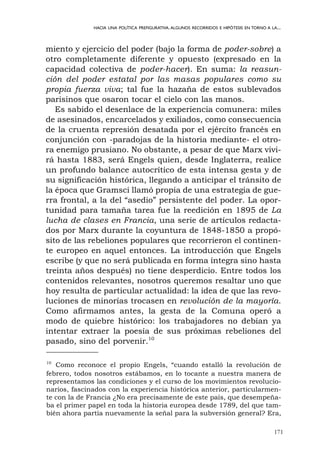171
HACIA UNA POLÍTICA PREFIGURATIVA.ALGUNOS RECORRIDOS E HIPÓTESIS EN TORNO A LA...
miento y ejercicio del poder (bajo la forma de poder-sobre) a
otro completamente diferente y opuesto (expresado en la
capacidad colectiva de poder-hacer). En suma: la reasun-
ción del poder estatal por las masas populares como su
propia fuerza viva; tal fue la hazaña de estos sublevados
parisinos que osaron tocar el cielo con las manos.
Es sabido el desenlace de la experiencia comunera: miles
de asesinados, encarcelados y exiliados, como consecuencia
de la cruenta represión desatada por el ejército francés en
conjunción con -paradojas de la historia mediante- el otro-
ra enemigo prusiano. No obstante, a pesar de que Marx vivi-
rá hasta 1883, será Engels quien, desde Inglaterra, realice
un profundo balance autocrítico de esta intensa gesta y de
su significación histórica, llegando a anticipar el tránsito de
la época que Gramsci llamó propia de una estrategia de gue-
rra frontal, a la del “asedio” persistente del poder. La opor-
tunidad para tamaña tarea fue la reedición en 1895 de La
lucha de clases en Francia, una serie de artículos redacta-
dos por Marx durante la coyuntura de 1848-1850 a propó-
sito de las rebeliones populares que recorrieron el continen-
te europeo en aquel entonces. La introducción que Engels
escribe (y que no será publicada en forma íntegra sino hasta
treinta años después) no tiene desperdicio. Entre todos los
contenidos relevantes, nosotros queremos resaltar uno que
hoy resulta de particular actualidad: la idea de que las revo-
luciones de minorías trocasen en revolución de la mayoría.
Como afirmamos antes, la gesta de la Comuna operó a
modo de quiebre histórico: los trabajadores no debían ya
intentar extraer la poesía de sus próximas rebeliones del
pasado, sino del porvenir.10
10
Como reconoce el propio Engels, “cuando estalló la revolución de
febrero, todos nosotros estábamos, en lo tocante a nuestra manera de
representamos las condiciones y el curso de los movimientos revolucio-
narios, fascinados con la experiencia histórica anterior, particularmen-
te con la de Francia ¿No era precisamente de este país, que desempeña-
ba el primer papel en toda la historia europea desde 1789, del que tam-
bién ahora partía nuevamente la señal para la subversión general? Era,
 