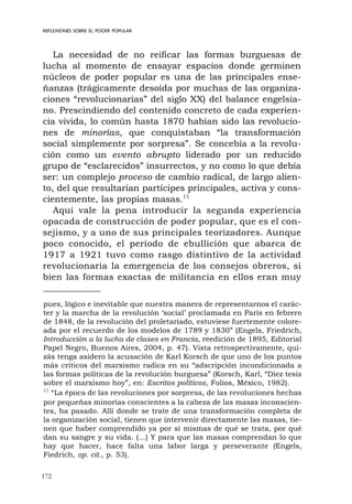 172
REFLEXIONES SOBRE EL PODER POPULAR
La necesidad de no reificar las formas burguesas de
lucha al momento de ensayar espacios donde germinen
núcleos de poder popular es una de las principales ense-
ñanzas (trágicamente desoída por muchas de las organiza-
ciones “revolucionarias” del siglo XX) del balance engelsia-
no. Prescindiendo del contenido concreto de cada experien-
cia vivida, lo común hasta 1870 habían sido las revolucio-
nes de minorías, que conquistaban “la transformación
social simplemente por sorpresa”. Se concebía a la revolu-
ción como un evento abrupto liderado por un reducido
grupo de “esclarecidos” insurrectos, y no como lo que debía
ser: un complejo proceso de cambio radical, de largo alien-
to, del que resultarían partícipes principales, activa y cons-
cientemente, las propias masas.11
Aquí vale la pena introducir la segunda experiencia
opacada de construcción de poder popular, que es el con-
sejismo, y a uno de sus principales teorizadores. Aunque
poco conocido, el período de ebullición que abarca de
1917 a 1921 tuvo como rasgo distintivo de la actividad
revolucionaria la emergencia de los consejos obreros, si
bien las formas exactas de militancia en ellos eran muy
pues, lógico e inevitable que nuestra manera de representarnos el carác-
ter y la marcha de la revolución ‘social’ proclamada en París en febrero
de 1848, de la revolución del proletariado, estuviese fuertemente colore-
ada por el recuerdo de los modelos de 1789 y 1830” (Engels, Friedrich,
Introducción a la lucha de clases en Francia, reedición de 1895, Editorial
Papel Negro, Buenos Aires, 2004, p. 47). Vista retrospectivamente, qui-
zás tenga asidero la acusación de Karl Korsch de que uno de los puntos
más críticos del marxismo radica en su “adscripción incondicionada a
las formas políticas de la revolución burguesa” (Korsch, Karl, “Diez tesis
sobre el marxismo hoy”, en: Escritos políticos, Folios, México, 1982).
11
“La época de las revoluciones por sorpresa, de las revoluciones hechas
por pequeñas minorías conscientes a la cabeza de las masas inconscien-
tes, ha pasado. Allí donde se trate de una transformación completa de
la organización social, tienen que intervenir directamente las masas, tie-
nen que haber comprendido ya por sí mismas de qué se trata, por qué
dan su sangre y su vida. (...) Y para que las masas comprendan lo que
hay que hacer, hace falta una labor larga y perseverante (Engels,
Fiedrich, op. cit., p. 53).
 