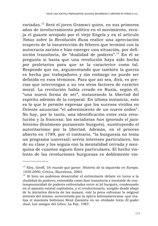 173
HACIA UNA POLÍTICA PREFIGURATIVA.ALGUNOS RECORRIDOS E HIPÓTESIS EN TORNO A LA...
variadas.12
Será el joven Gramsci quien, en sus primeros
años de involucramiento político en el movimiento, reco-
ja el guante arrojado por el viejo Engels y en el artículo
Notas sobre la Revolución Rusa realice una apreciación
respecto de la insurrección de febrero que terminó con la
autocracia zarista e hizo emerger una situación, por defi-
nición transitoria, de “dualidad de poderes”.13
En él se
pregunta si basta que una revolución haya sido hecha
por proletarios para que se la caracterice como tal.
Responde que no, argumentando que también la guerra
es hecha por trabajadores y sin embargo no puede ser
definida en esos términos. Para que así sea, dirá, es pre-
ciso que intervengan a su vez otros factores de carácter
moral. La revolución había creado en Rusia, según él,
“una nueva forma de ser”, instaurando la libertad del
espíritu además de la corporal. En última instancia, esto
es lo que le permite expresar que los sucesos vividos en
Oriente anuncian “el advenimiento de un nuevo orden”.
No hay, por lo tanto, una identificación entre esta revo-
lución y la francesa: los socialistas han ignorado el jaco-
binismo (fenómeno puramente burgués), sustituyendo el
autoritarismo por la libertad. Además, en el proceso
abierto en 1789, por el contrario, “la burguesía no tenía
un programa universal; servía intereses particulares, los
de su clase y los seguía con la mentalidad cerrada y mez-
quina de cuantos siguen fines particulares. El hecho vio-
lento de las revoluciones burguesas es doblemente vio-
12
Eley, Geoff, Un mundo que ganar. Historia de la izquierda en Europa.
1850-2000, Crítica, Barcelona, 2003.
13
Si bien no podemos desarrollar el estimulante debate en torno a la
dualidad de poderes, entendida como fase transitoria e inestable de con-
temporaneidad de poderes enfrentados entre sí (el burgués, condensado
en el aparato estatal capitalista, y el revolucionario, surgido desde abajo
de la iniciativa directa de las masas), vale la pena exhumar la original
síntesis del mismo -acrecentada por la óptica latinoamericana- que rea-
liza el marxista boliviano René Zavaleta en su olvidado texto El poder
dual, Los amigos del Libro, La Paz, 1987.
 