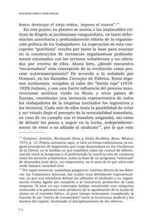 174
REFLEXIONES SOBRE EL PODER POPULAR
lento: destruye el viejo orden, impone el nuevo”.14
En este punto, su planteo se acerca a las implacables crí-
ticas de Engels al jacobinismo vanguardista, en tanto defor-
mación autoritaria y profundamente elitista de la organiza-
ción política de los trabajadores. La superación de esta con-
cepción “putchista” resulta por tanto la base para avanzar
en la construcción de instancias organizativas profunda-
mente enraizadas con los sectores subalternos y no ubica-
das por encima de ellos. Ahora bien, ¿dónde encuentra
“encarnadura” esta concepción de la revolución como pro-
ceso autoemancipatorio? De acuerdo a lo señalado por
Gramsci, en los llamados Consejos de Fábrica. Estos órga-
nos autónomos, surgidos al calor del “bienio rojo” (1919-
1920) italiano, y con una fuerte influencia del proceso insu-
rreccional soviético vivido en Rusia y otros países de
Europa, constituían una instancia representativa de todos
los trabajadores de la empresa (incluidos los ingenieros y
los técnicos). Cada uno de ellos tenía la posibilidad de votar
y ser votado (bajo el precepto de la revocabilidad inmediata,
en caso de no cumplir con el mandato asignado), así como
de debatir los pasos a seguir en la lucha, independiente-
mente de estar o no afiliado al sindicato15
, por lo que esta
14
Gramsci, Antonio, Revolución Rusa y Unión Soviética, Roca, México,
1974, p. 12. Podría rastrearse aquí, si bien en forma embrionaria, la ori-
ginal concepción de hegemonía que luego desarrollará en los Cuadernos
de la Cárcel, en la medida en que establece como eje central de diferen-
ciación entre la burguesía y el proletariado la construcción de consenso
entre los sectores subalternos, sobre la base de un programa “universal”
de demandas (vale decir, no corporativo), en el seno de lo que años más
tarde llamará sociedad civil.
15
Por aquel entonces -inmediata posguerra- existían dentro de las fábri-
cas las Comisiones Internas, las cuales eran débilmente representati-
vas, ya que sus miembros debían ser afiliados al sindicato y su organi-
zación estaba ligada por completo a la estructura productiva de cada
empresa. Si bien en sus comienzos habían constituido una conquista
arrancada a la patronal como producto de la agudización de la lucha de
clases en el contexto bélico, al poco tiempo terminaron cumpliendo la
función de ser “correa de transmisión” entre la burocracia sindical y los
dueños del capital, facilitando el disciplinamiento de los obreros.
 