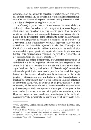 175
HACIA UNA POLÍTICA PREFIGURATIVA.ALGUNOS RECORRIDOS E HIPÓTESIS EN TORNO A LA...
universalidad del voto y la constante participación transver-
sal debían combatir, de acuerdo a los miembros del periódi-
co L’Ordine Nuovo, el espíritu corporativo que tendía a divi-
dir a los trabajadores según su oficio.16
Los Consejos ya no eran instrumentos de mera defensa
de los derechos inmediatos del trabajador (premios, higiene,
etc.), sino que pasaban a ser un medio para elevar al obre-
ro de su condición de asalariado (mercancía-fuerza de tra-
bajo) a la de productor (parte integrante de un colectivo coo-
perante y antagónico al mando del capital). Si en octubre de
1919 treinta mil trabajadores estaban representados en una
asamblea de “comités ejecutivos de los Consejos de
Fábrica”, a mediados de 1920 el movimiento se radicalizó y
se extendió a gran parte del norte de Italia, iniciando una
huelga con ocupaciones masivas, poniendo en marcha la
producción bajo su control absoluto.17
Durante las tomas de fábricas, los Consejos mostraban la
viabilidad de la autogestión obrera en las empresas, así
como la inutilidad económica de los capitalistas en tanto
organizadores de la producción. El “bienio rojo” mostraba
además la posibilidad real -en la praxis misma- del autogo-
bierno de las masas, disolviendo la separación entre diri-
gentes y ejecutantes por un lado, y entre trabajadores y
medios de producción por el otro, sobre la que se solventa
la sociedad burguesa. El control de la producción y la dis-
tribución, el desarme de los cuerpos armados mercenarios
y el manejo pleno de los ayuntamientos por las organizacio-
nes revolucionarias, son las principales respuestas que da
Gramsci frente a los problemas acuciantes de la Italia de
posguerra.18
Su propuesta se enmarca en el intento de reor-
16
Cfr. Coutinho, Carlos Nelson, Introducción a Gramsci, Editorial Era,
México, 1986.
17
Reisel, René, “Preliminares sobre los consejos y la organización con-
sejista”, en revista Debate Libertario Nº 2, Madrid, 1997.
18
Gramsci, Antonio, “Por una renovación del Partido Socialista”, en
Antología, Siglo XXI, Buenos Aires, 1998.
 