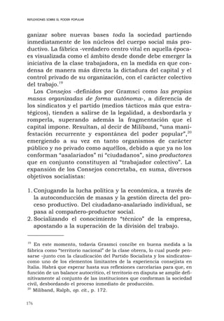 176
REFLEXIONES SOBRE EL PODER POPULAR
ganizar sobre nuevas bases toda la sociedad partiendo
inmediatamente de los núcleos del cuerpo social más pro-
ductivo. La fábrica -verdadero centro vital en aquella época-
es visualizada como el ámbito desde donde debe emerger la
iniciativa de la clase trabajadora, en la medida en que con-
densa de manera más directa la dictadura del capital y el
control privado de su organización, con el carácter colectivo
del trabajo.19
Los Consejos -definidos por Gramsci como las propias
masas organizadas de forma autónoma-, a diferencia de
los sindicatos y el partido (medios tácticos más que estra-
tégicos), tienden a salirse de la legalidad, a desbordarla y
romperla, superando además la fragmentación que el
capital impone. Resultan, al decir de Miliband, “una mani-
festación recurrente y espontánea del poder popular”,20
emergiendo a su vez en tanto organismos de carácter
público y no privado como aquéllos, debido a que ya no los
conforman “asalariados” ni “ciudadanos”, sino productores
que en conjunto constituyen al “trabajador colectivo”. La
expansión de los Consejos concretaba, en suma, diversos
objetivos socialistas:
1. Conjugando la lucha política y la económica, a través de
la autoconducción de masas y la gestión directa del pro-
ceso productivo. Del ciudadano-asalariado individual, se
pasa al compañero-productor social.
2. Socializando el conocimiento “técnico” de la empresa,
apostando a la superación de la división del trabajo.
19
En este momento, todavía Grasmci concibe en buena medida a la
fábrica como “territorio nacional” de la clase obrera, lo cual puede pen-
sarse –junto con la claudicación del Partido Socialista y los sindicatos–
como uno de los elementos limitantes de la experiencia consejista en
Italia. Habrá que esperar hasta sus reflexiones carcelarias para que, en
función de un balance autocrítico, el territorio en disputa se amplíe defi-
nitivamente al conjunto de las instituciones que conforman la sociedad
civil, desbordando el proceso inmediato de producción.
20
Miliband, Ralph, op. cit., p. 172.
 