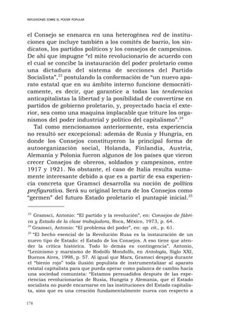178
REFLEXIONES SOBRE EL PODER POPULAR
el Consejo se enmarca en una heterogénea red de institu-
ciones que incluye también a los comités de barrio, los sin-
dicatos, los partidos políticos y los consejos de campesinos.
De ahí que impugne “el mito revolucionario de acuerdo con
el cual se concibe la instauración del poder proletario como
una dictadura del sistema de secciones del Partido
Socialista”,23
postulando la conformación de “un nuevo apa-
rato estatal que en su ámbito interno funcione democráti-
camente, es decir, que garantice a todas las tendencias
anticapitalistas la libertad y la posibilidad de convertirse en
partidos de gobierno proletario, y, proyectado hacia el exte-
rior, sea como una maquina implacable que triture los orga-
nismos del poder industrial y político del capitalismo”.24
Tal como mencionamos anteriormente, esta experiencia
no resultó ser excepcional: además de Rusia y Hungría, en
donde los Consejos constituyeron la principal forma de
autoorganización social, Holanda, Finlandia, Austria,
Alemania y Polonia fueron algunos de los países que vieron
crecer Consejos de obreros, soldados y campesinos, entre
1917 y 1921. No obstante, el caso de Italia resulta suma-
mente interesante debido a que es a partir de esa experien-
cia concreta que Gramsci desarrolla su noción de política
prefigurativa. Será su original lectura de los Consejos como
“germen” del futuro Estado proletario el puntapié inicial.25
23
Gramsci, Antonio: “El partido y la revolución”, en: Consejos de fábri-
ca y Estado de la clase trabajadora, Roca, México, 1973, p. 64.
24
Gramsci, Antonio: “El problema del poder”, en: op. cit., p. 61.
25
“El hecho esencial de la Revolución Rusa es la instauración de un
nuevo tipo de Estado: el Estado de los Consejos. A eso tiene que aten-
der la crítica histórica. Todo lo demás es contingencia”. Antonio,
“Leninismo y marxismo de Rodolfo Mondolfo, en Antología, Siglo XXI,
Buenos Aires, 1998, p. 57. Al igual que Marx, Gramsci despeja durante
el “bienio rojo” toda ilusión populista de instrumentalizar al aparato
estatal capitalista para que pueda operar como palanca de cambio hacia
una sociedad comunista: “Estamos persuadidos después de las expe-
riencias revolucionarias de Rusia, Hungría y Alemania, que el Estado
socialista no puede encarnarse en las instituciones del Estado capitalis-
ta, sino que es una creación fundamentalmente nueva con respecto a
 