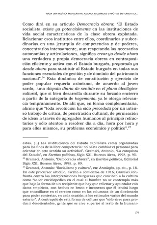 179
HACIA UNA POLÍTICA PREFIGURATIVA.ALGUNOS RECORRIDOS E HIPÓTESIS EN TORNO A LA...
Como dirá en su artículo Democracia obrera: “El Estado
socialista existe ya potencialmente en las instituciones de
vida social características de la clase obrera explotada.
Relacionar esos institutos entre ellos, coordinarlos y subor-
dinarlos en una jerarquía de competencias y de poderes,
concentrarlos intensamente, aun respetando las necesarias
autonomías y articulaciones, significa crear ya desde ahora
una verdadera y propia democracia obrera en contraposi-
ción eficiente y activa con el Estado burgués, preparada ya
desde ahora para sustituir al Estado burgués en todas sus
funciones esenciales de gestión y de dominio del patrimonio
nacional”.26
Esta dinámica de constitución y ejercicio de
poder popular requería asimismo, de acuerdo al joven
sardo, una disputa diaria de sentido en el plano ideológico-
cultural, que si bien desarrolla durante su forzado encierro
a partir de la categoría de hegemonía, ya le otorga relevan-
cia tempranamente. De ahí que, en forma complementaria,
afirme que “toda revolución ha sido precedida por un inten-
so trabajo de crítica, de penetración cultural, de permeación
de ideas a través de agregados humanos al principio refrac-
tarios y sólo atentos a resolver día a día, hora por hora y
para ellos mismos, su problema económico y político”.27
éstas. (...) Las instituciones del Estado capitalista están organizadas
para los fines de la libre competencia: no basta cambiar el personal para
orientar en otro sentido su actividad”. Gramsci, Antonio, “La conquista
del Estado”, en Escritos políticos, Siglo XXI, Buenos Aires, 1998, p. 95.
26
Gramsci, Antonio, “Democracia obrera”, en Escritos políticos, Editorial
Siglo XXI, Buenos Aires, 1998, p. 89.
27
Gramsci, Antonio: “Socialismo y cultura”, en: Antología, op. cit., p. 16.
En este precursor artículo, escrito a comienzos de 1916, Gramsci con-
fronta contra las interpretaciones burguesas que conciben a la cultura
como “saber enciclopédico en el cual el hombre no se contempla más
que bajo la forma de un recipiente que hay que rellenar y apuntalar con
datos empíricos, con hechos en bruto e inconexos que él tendrá luego
que encasillarse en el cerebro como en las columnas de un diccionario
para poder contestar, en cada ocasión, a los estímulos varios del mundo
exterior”. A contrapelo de esta forma de cultura que “sólo sirve para pro-
ducir desorientados, gente que se cree superior al resto de la humani-
 