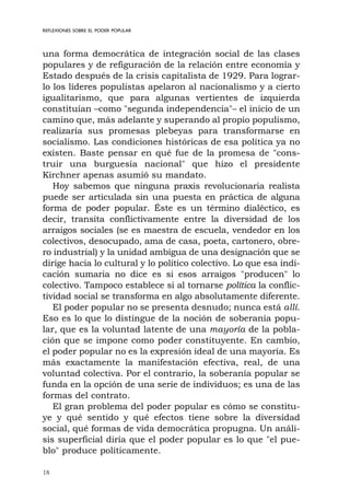 18
REFLEXIONES SOBRE EL PODER POPULAR
una forma democrática de integración social de las clases
populares y de refiguración de la relación entre economía y
Estado después de la crisis capitalista de 1929. Para lograr-
lo los líderes populistas apelaron al nacionalismo y a cierto
igualitarismo, que para algunas vertientes de izquierda
constituían –como "segunda independencia"– el inicio de un
camino que, más adelante y superando al propio populismo,
realizaría sus promesas plebeyas para transformarse en
socialismo. Las condiciones históricas de esa política ya no
existen. Baste pensar en qué fue de la promesa de "cons-
truir una burguesía nacional" que hizo el presidente
Kirchner apenas asumió su mandato.
Hoy sabemos que ninguna praxis revolucionaria realista
puede ser articulada sin una puesta en práctica de alguna
forma de poder popular. Éste es un término dialéctico, es
decir, transita conflictivamente entre la diversidad de los
arraigos sociales (se es maestra de escuela, vendedor en los
colectivos, desocupado, ama de casa, poeta, cartonero, obre-
ro industrial) y la unidad ambigua de una designación que se
dirige hacia lo cultural y lo político colectivo. Lo que esa indi-
cación sumaria no dice es si esos arraigos "producen" lo
colectivo. Tampoco establece si al tornarse política la conflic-
tividad social se transforma en algo absolutamente diferente.
El poder popular no se presenta desnudo; nunca está allí.
Eso es lo que lo distingue de la noción de soberanía popu-
lar, que es la voluntad latente de una mayoría de la pobla-
ción que se impone como poder constituyente. En cambio,
el poder popular no es la expresión ideal de una mayoría. Es
más exactamente la manifestación efectiva, real, de una
voluntad colectiva. Por el contrario, la soberanía popular se
funda en la opción de una serie de individuos; es una de las
formas del contrato.
El gran problema del poder popular es cómo se constitu-
ye y qué sentido y qué efectos tiene sobre la diversidad
social, qué formas de vida democrática propugna. Un análi-
sis superficial diría que el poder popular es lo que "el pue-
blo" produce políticamente.
 