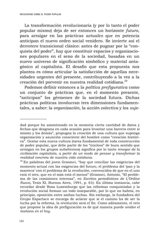 180
REFLEXIONES SOBRE EL PODER POPULAR
La transformación revolucionaria (y por lo tanto el poder
popular mismo) deja de ser entonces un horizonte futuro,
para arraigar en las prácticas actuales que en potencia
anticipan el nuevo orden social venidero. Se invierte así el
derrotero transicional clásico: antes de pugnar por la “con-
quista del poder”, hay que constituir espacios y organizacio-
nes populares en el seno de la sociedad, basadas en un
nuevo universo de significación simbólico y material anta-
gónico al capitalista. El desafío que esta propuesta nos
plantea es cómo articular la satisfacción de aquellas nece-
sidades urgentes del presente, contribuyendo a la vez a la
creación del porvenir en nuestra realidad cotidiana.28
Podemos definir entonces a la política prefigurativa como
un conjunto de prácticas que, en el momento presente,
“anticipan” los gérmenes de la sociedad futura. Dichas
prácticas políticas involucran tres dimensiones fundamen-
tales, a saber: la organización, la acción colectiva y los suje-
dad porque ha amontonado en la memoria cierta cantidad de datos y
fechas que desgrana en cada ocasión para levantar una barrera entre sí
mismo y los demás”, propugna la creación de una cultura que suponga
organización y asunción consciente del hombre como “creación históri-
ca”. Gestar esta nueva cultura (tarea fundamental de toda construcción
de poder popular, que debe partir de los “núcleos” de buen sentido que
arraigan en los grupos subalternos) significa por lo tanto renegar de la
civilización capitalista, a partir de un modo de pensar y transformar la
realidad concreta de nuestra vida cotidiana.
28
En palabras del joven Grasmci, “hay que conciliar las exigencias del
momento actual con las exigencias del futuro, el problema del ‘pan y la
manteca’ con el problema de la revolución, convencidos de que en el uno
está el otro, que en el más está el menos” (Gramsci, Antonio, “El proble-
ma de las comisiones internas”, en Escritos periodísticos de L’Ordine
Nuovo, Tesis XI, Buenos Aires, 1991, p. 61). En última instancia, cabe
recordar desde Rosa Luxemburgo que las reformas conquistadas y la
revolución social forman un todo inseparable, por lo que no habría, en
principio, oposición entre ambas luchas. Sin embargo, la fundadora del
Grupo Espartaco se encarga de aclarar que si el camino ha de ser la
lucha por la reforma, la revolución será el fin. Como aditamento, el reto
que propone la idea de prefiguración es de qué manera puede anidar el
mañana en el hoy.
 