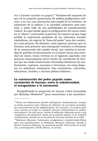 181
HACIA UNA POLÍTICA PREFIGURATIVA.ALGUNOS RECORRIDOS E HIPÓTESIS EN TORNO A LA...
tos o fuerzas sociales en pugna.29
Partimos del supuesto de
que en la acepción gramsciana de política prefigurativa sub-
yace, a su vez, una concepción más amplia de la corriente, no
solamente de la política y la sociedad existentes sino tam-
bién, y sobre todo, de sus posibilidades de transformación
radical. Es aquí donde opera la prefiguración del nuevo orden
en el “ahora”, acelerando el porvenir de manera tal que haga
posible la superación paulatina de las relaciones sociales
capitalistas, sin esperar la “toma del poder” para dar comien-
zo a este proceso. No obstante, sería ingenuo aseverar que en
Gramsci está presente una concepción evolutiva o reformista
de la construcción del cambio social, que omitiría la necesi-
dad de quiebres revolucionarios en el avance hacia una socie-
dad sin clases. Como veremos en el siguiente apartado, este
proyecto emancipatorio prevé niveles de correlación de fuer-
zas que sin duda involucrarán alternadas dinámicas de con-
frontación, rupturas, ascensos y retrocesos, así como dispu-
tas no solamente semánticas sino económicas, culturales,
educativas, sociales, e incluso político-militares.
La construcción del poder popular como
correlación de fuerzas: entre la subalternidad,
el antagonismo y la autonomía
Resignificando la propuesta de lectura crítica formulada
por Massimo Modonesi30
para caracterizar a los movimien-
29
Estas tres dimensiones pueden distinguirse analíticamente, aunque
no deben asumirse como “objetos de reflexión” de una forma escindida:
las características de las organizaciones, las acciones y los sujetos polí-
ticos, puestas en juego en cualquier proceso revolucionario se median
mutuamente. En este punto, retomo la definición elaborada junto a mis
compañeros del Seminario Teoría de la práctica política en la tradición
revolucionaria, dictado en la Facultad de Ciencias Sociales de la UBA.
30
Modonesi, Massimo, “Autonomía, antagonismo y subalternidad (Notas
para una aproximación)”, en Modonesi, Massimo, Albertani, Claudio y
Rovira, Guiomar (editores), La autonomía posible. Reinvención de la polí-
tica y emancipación, UACM, México, en prensa.
 