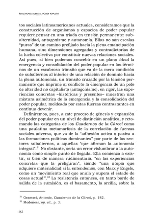 182
REFLEXIONES SOBRE EL PODER POPULAR
tos sociales latinoamericanos actuales, consideramos que la
construcción de organismos y espacios de poder popular
requiere pensar en una tríada en tensión permanente: sub-
alternidad, antagonismo y autonomía. Ellas no son escalas
“puras” de un camino prefijado hacia la plena emancipación
humana, sino dimensiones agregadas y contradictorias de
la lucha colectiva por constituir nuevas relaciones sociales.
Así pues, si bien podemos concebir en un plano ideal la
emergencia y consolidación del poder popular en los térmi-
nos de un escabroso tránsito que va de la mera condición
de subalternos al interior de una relación de dominio hacia
la plena autonomía, un tránsito cruzado por la tensión per-
manente que imprime al conflicto la emergencia de un polo
de alteridad no capitalista (antagonismo), en rigor, las expe-
riencias concretas –históricas y presentes– muestran una
mixtura asimétrica de la emergencia y la consolidación del
poder popular, moldeada por estas fuerzas contrastantes en
continuo devenir.
Definiremos, pues, a este proceso de génesis y expansión
del poder popular en un nivel de distinción analítica, y reto-
mando las categorías de los Cuadernos de la Cárcel como
una paulatina metamorfosis de la correlación de fuerzas
sociales adversa, que va de la “adhesión activa o pasiva a
las formaciones políticas dominantes” por parte de los sec-
tores subalternos, a aquellas “que afirman la autonomía
integral”.31
No obstante, sería un error vislumbrar a la auto-
nomía como simple punto de llegada. Ella comienza a exis-
tir, si bien de manera rudimentaria, “en las experiencias
concretas que la prefiguran”, siendo “una utopía que
adquiere materialidad si la entendemos, con Marx y Engels,
como un ‘movimiento real que anula y supera el estado de
cosas actual’”.32
La resistencia entonces, en tanto borde de
salida de la sumisión, es el basamento, la arcilla, sobre la
31
Gramsci, Antonio, Cuadernos de la Cárcel, p. 182.
32
Modonesi, op. cit., p. 3.
 