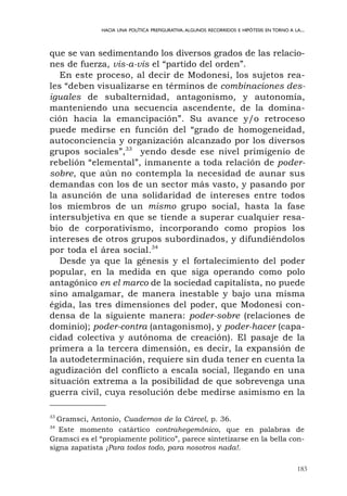 183
HACIA UNA POLÍTICA PREFIGURATIVA.ALGUNOS RECORRIDOS E HIPÓTESIS EN TORNO A LA...
que se van sedimentando los diversos grados de las relacio-
nes de fuerza, vis-a-vis el “partido del orden”.
En este proceso, al decir de Modonesi, los sujetos rea-
les “deben visualizarse en términos de combinaciones des-
iguales de subalternidad, antagonismo, y autonomía,
manteniendo una secuencia ascendente, de la domina-
ción hacia la emancipación”. Su avance y/o retroceso
puede medirse en función del “grado de homogeneidad,
autoconciencia y organización alcanzado por los diversos
grupos sociales”,33
yendo desde ese nivel primigenio de
rebelión “elemental”, inmanente a toda relación de poder-
sobre, que aún no contempla la necesidad de aunar sus
demandas con los de un sector más vasto, y pasando por
la asunción de una solidaridad de intereses entre todos
los miembros de un mismo grupo social, hasta la fase
intersubjetiva en que se tiende a superar cualquier resa-
bio de corporativismo, incorporando como propios los
intereses de otros grupos subordinados, y difundiéndolos
por toda el área social.34
Desde ya que la génesis y el fortalecimiento del poder
popular, en la medida en que siga operando como polo
antagónico en el marco de la sociedad capitalista, no puede
sino amalgamar, de manera inestable y bajo una misma
égida, las tres dimensiones del poder, que Modonesi con-
densa de la siguiente manera: poder-sobre (relaciones de
dominio); poder-contra (antagonismo), y poder-hacer (capa-
cidad colectiva y autónoma de creación). El pasaje de la
primera a la tercera dimensión, es decir, la expansión de
la autodeterminación, requiere sin duda tener en cuenta la
agudización del conflicto a escala social, llegando en una
situación extrema a la posibilidad de que sobrevenga una
guerra civil, cuya resolución debe medirse asimismo en la
33
Gramsci, Antonio, Cuadernos de la Cárcel, p. 36.
34
Este momento catártico contrahegemónico, que en palabras de
Gramsci es el “propiamente político”, parece sintetizarse en la bella con-
signa zapatista ¡Para todos todo, para nosotros nada!.
 