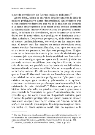184
REFLEXIONES SOBRE EL PODER POPULAR
clave de correlación de fuerzas político-militares.35
Ahora bien, ¿cómo se entronca esta lectura con la idea de
política prefigurativa antes desarrollada? Entendemos que
el contradictorio derrotero que va de la relación de dominio
a la plena emancipación debe tener como acicate constante
la construcción, desde el inicio mismo del proceso autonó-
mico, de formas de vinculación, entre nosotros y (a no olvi-
darlo) con la naturaleza, que prefiguren el horizonte comu-
nista anhelado. Desde esta perspectiva, el fin debería estar,
al menos tendencialmente, contenido en los medios mis-
mos. O mejor aun: los medios no serían concebidos como
meros medios instrumentalizables, sino que contendrían
en su seno, en potencia, los objetivos perseguidos. El ejer-
cicio de la democracia directa y la toma de decisiones por
consenso (sin que devenga la horizontalidad una forma-feti-
che o una consigna que se agota en lo retórico) debe ser
parte de la vivencia cotidiana de cualquier militante; la rota-
ción de tareas, en paralelo con la creciente socialización e
intercambio de saberes, también debe ser ensayada duran-
te la lucha misma. En última instancia, la pregunta clave
que se formuló Gramsci durante su forzado encierro cobra
centralidad en toda práctica prefigurativa: “¿Se quiere que
existan siempre gobernantes y gobernados o se quieren
crear las condiciones en que desaparezca la necesidad de la
existencia de esta división?”.36
Estas condiciones, por si
hiciera falta aclararlo, no pueden comenzar a generarse a
posteriori de la “conquista del poder”. Adicionalmente, cabe
recordar que, tal como vimos en el apartado anterior, para
Gramsci la política prefigurativa no puede pensarse sino en
una clave integral, vale decir, como una “nueva forma de
ser”, en su sentido más amplio. Ello implica imaginar nues-
tra lucha en tanto apuesta total, que no equivale a la
35
Mal que les pese a muchos académicos pseudo-gramscianos, este ter-
cer momento es considerado como “inmediatamente decisivo según las
circunstancias” (Gramsci, Antonio, Cuadernos de la Cárcel, p. 38).
36
Gramsci, Antonio, Cuadernos de la cárcel, Tomo 5, p. 175.
 