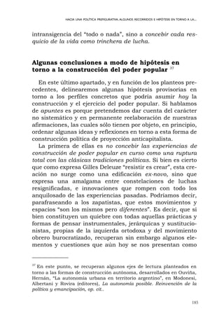 185
HACIA UNA POLÍTICA PREFIGURATIVA.ALGUNOS RECORRIDOS E HIPÓTESIS EN TORNO A LA...
intransigencia del “todo o nada”, sino a concebir cada res-
quicio de la vida como trinchera de lucha.
Algunas conclusiones a modo de hipótesis en
torno a la construcción del poder popular 37
En este último apartado, y en función de los planteos pre-
cedentes, delinearemos algunas hipótesis provisorias en
torno a los perfiles concretos que podría asumir hoy la
construcción y el ejercicio del poder popular. Si hablamos
de apuntes es porque pretendemos dar cuenta del carácter
no sistemático y en permanente reelaboración de nuestras
afirmaciones, las cuales sólo tienen por objeto, en principio,
ordenar algunas ideas y reflexiones en torno a esta forma de
construcción política de proyección anticapitalista.
La primera de ellas es no concebir las experiencias de
construcción de poder popular en curso como una ruptura
total con las clásicas tradiciones políticas. Si bien es cierto
que como expresa Gilles Deleuze “resistir es crear”, esta cre-
ación no surge como una edificación ex-novo, sino que
expresa una amalgama entre constelaciones de luchas
resignificadas, e innovaciones que rompen con todo los
anquilosado de las experiencias pasadas. Podríamos decir,
parafraseando a los zapatistas, que estos movimientos y
espacios “son los mismos pero diferentes”. Es decir, que si
bien constituyen un quiebre con todas aquellas prácticas y
formas de pensar instrumentales, jerárquicas y sustitucio-
nistas, propias de la izquierda ortodoxa y del movimiento
obrero burocratizado, recuperan sin embargo algunos ele-
mentos y cuestiones que aún hoy se nos presentan como
37
En este punto, se recuperan algunos ejes de lectura planteados en
torno a las formas de construcción autónoma, desarrollados en Ouviña,
Hernán, “La autonomía urbana en territorio argentino”, en Modonesi,
Albertani y Rovira (editores), La autonomía posible. Reinvención de la
política y emancipación, op. cit..
 