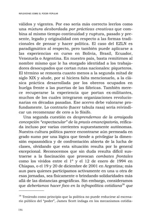 186
REFLEXIONES SOBRE EL PODER POPULAR
válidos y vigentes. Por eso sería más correcto leerlos como
una mixtura desbordada por prácticas creativas que com-
bina al mismo tiempo continuidad y ruptura, pasado y pre-
sente, legado y originalidad con respecto a las formas tradi-
cionales de pensar y hacer política. El caso del EZLN es
paradigmático al respecto, pero también puede aplicarse a
las experiencias en curso en Bolivia, Brasil, Ecuador,
Venezuela o Argentina. En nuestro país, basta remitirnos al
nombre mismo que le ha otorgado identidad a los trabaja-
dores desocupados que cortan rutas nacionales: piqueteros.
El término se remonta cuanto menos a la segunda mitad de
siglo XIX y alude, por si hiciera falta mencionarlo, a la clá-
sica práctica desarrollada por los obreros ocupados en
huelga frente a las puertas de las fábricas. También mere-
ce recuperarse la experiencia que portan ex-militantes,
muchos de los cuales integraron organizaciones revolucio-
narias en décadas pasadas. Ese acervo debe valorarse pro-
fundamente. Lo contrario (hacer tabula rasa) sería reivindi-
car un recomenzar de cero a lo Sísifo.
Una segunda cuestión es desprendernos de la arraigada
concepción “espectacular” de la praxis emancipatoria, reifica-
da incluso por varias corrientes supuestamente autónomas.
Nuestra cultura política parece encontrarse aún permeada en
grado sumo por una lógica que tiende a privilegiar la dimen-
sión espasmódica y de confrontación abierta de la lucha de
clases, olvidando que esta situación resulta por lo general
excepcional. Reconocemos que sin duda resulta difícil sus-
traerse a la fascinación que provocan combates frontales
como los vividos entre el 1º y el 12 de enero de 1994 en
Chiapas, o el 19 y 20 de diciembre de 2001 en Argentina; más
aun para quienes participamos activamente en una u otra de
esas jornadas, sea físicamente o brindando solidaridades más
allá de las distancias geográficas. Sin embargo, consideramos
que deberíamos hacer foco en la infrapolítica cotidiana38
que
38
Teniendo como principio que la política no puede reducirse al escena-
rio público del “poder”, James Scott indaga en los mecanismos cotidia-
 