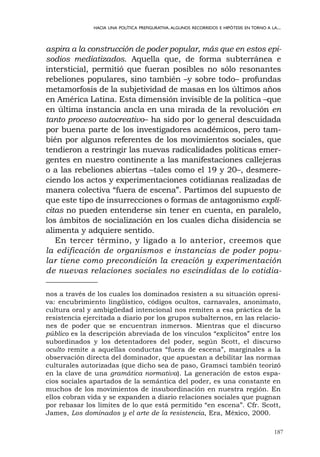 187
HACIA UNA POLÍTICA PREFIGURATIVA.ALGUNOS RECORRIDOS E HIPÓTESIS EN TORNO A LA...
aspira a la construcción de poder popular, más que en estos epi-
sodios mediatizados. Aquella que, de forma subterránea e
intersticial, permitió que fueran posibles no sólo resonantes
rebeliones populares, sino también –y sobre todo– profundas
metamorfosis de la subjetividad de masas en los últimos años
en América Latina. Esta dimensión invisible de la política –que
en última instancia ancla en una mirada de la revolución en
tanto proceso autocreativo– ha sido por lo general descuidada
por buena parte de los investigadores académicos, pero tam-
bién por algunos referentes de los movimientos sociales, que
tendieron a restringir las nuevas radicalidades políticas emer-
gentes en nuestro continente a las manifestaciones callejeras
o a las rebeliones abiertas –tales como el 19 y 20–, desmere-
ciendo los actos y experimentaciones cotidianas realizadas de
manera colectiva “fuera de escena”. Partimos del supuesto de
que este tipo de insurrecciones o formas de antagonismo explí-
citas no pueden entenderse sin tener en cuenta, en paralelo,
los ámbitos de socialización en los cuales dicha disidencia se
alimenta y adquiere sentido.
En tercer término, y ligado a lo anterior, creemos que
la edificación de organismos e instancias de poder popu-
lar tiene como precondición la creación y experimentación
de nuevas relaciones sociales no escindidas de lo cotidia-
nos a través de los cuales los dominados resisten a su situación opresi-
va: encubrimiento lingüístico, códigos ocultos, carnavales, anonimato,
cultura oral y ambigüedad intencional nos remiten a esa práctica de la
resistencia ejercitada a diario por los grupos subalternos, en las relacio-
nes de poder que se encuentran inmersos. Mientras que el discurso
público es la descripción abreviada de los vínculos “explícitos” entre los
subordinados y los detentadores del poder, según Scott, el discurso
oculto remite a aquellas conductas “fuera de escena”, marginales a la
observación directa del dominador, que apuestan a debilitar las normas
culturales autorizadas (que dicho sea de paso, Gramsci también teorizó
en la clave de una gramática normativa). La generación de estos espa-
cios sociales apartados de la semántica del poder, es una constante en
muchos de los movimientos de insubordinación en nuestra región. En
ellos cobran vida y se expanden a diario relaciones sociales que pugnan
por rebasar los límites de lo que está permitido “en escena”. Cfr. Scott,
James, Los dominados y el arte de la resistencia, Era, México, 2000.
 
