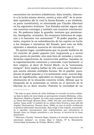 encuentren los sectores subalternos. Esta tensión, inheren-
te a la lucha misma dentro, contra y más allá41
de la socie-
dad capitalista (de la cual la forma-Estado, a no olvidarlo,
es parte constitutiva), es sintetizada por Claudio Albertani
en los siguientes términos: “Los Estados-nación siguen ahí;
son nuestros enemigos y también son nuestros interlocuto-
res. No podemos bajar la guardia: tenemos que presionar-
los, hostigarlos, acosarlos. En ocasiones habremos de nego-
ciar y lo haremos con autonomía”.42
El poder popular, por
tanto, requiere la no subordinación de los sujetos en lucha
a los tiempos e iniciativas del Estado; pero esto no debe
equivaler a absoluta ausencia de vinculación con él.
En quinto lugar, consideramos que no puede hablarse de
LA creación de poder popular (con mayúscula y a secas)
como punto de partida, sino más bien de variadas y contra-
dictorias experiencias de construcción política, basadas en
la experimentación constante y renovada, cuyo horizonte –o
faro utópico, al decir de Ernest Bloch– es la “autonomía
integral”. Esto implica hablar de ella como una “tendencia”
que asume además múltiples formas. No es posible, pues,
pensar al poder popular y a la autonomía como nuevos dog-
mas de significación, aplicables en tiempo y lugar haciendo
abstracción de la situación concreta vivida. Afirmar que la
búsqueda de la autonomía se centra en el ejercicio de la
libertad no es decir mucho. Postular la necesidad de un
189
HACIA UNA POLÍTICA PREFIGURATIVA.ALGUNOS RECORRIDOS E HIPÓTESIS EN TORNO A LA...
41
Ha sido un gran mérito de John Holloway el concebir la lucha cotidia-
na bajo la óptica de esta tríada en permanente tensión (Holloway, John,
Marxismo, Estado y Capital. La crisis como expresión del poder del traba-
jo, Tierra del Fuego, Buenos Aires, 1994). Por ello, nos resulta un sinto-
mático “paso atrás” el nombre de su último libro (Contra y más allá del
Capital, Herramienta, Buenos Aires, 2006), ya que al omitir sutilmente
la primera dimensión mencionada, deja rengo a este trípode, acercándo-
se a aquellas concepciones más rudimentarias que vislumbran al
Estado como un bloque monolítico y sin fisuras, al servicio de la clase
dominante.
42
Albertani, Claudio, “Antonio Negri, Imperio y la extraña trayectoria del
obrerismo italiano”, en revista Bajo el Volcán, Nº 6, Benemérita
Universidad Autónoma de Puebla, México, 2003.
 