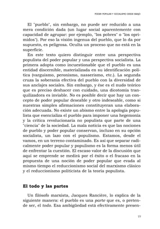 19
PODER POPULAR Y SOCIALISMO DESDE ABAJO
El "pueblo", sin embargo, no puede ser reducido a una
mera condición dada (un lugar social aparentemente con
capacidad de agrupar: por ejemplo, "los pobres" o "los opri-
midos"). Por eso la visión ingenua del pueblo, que lo da por
supuesto, es peligrosa. Oculta un proceso que no está en la
superficie.
En este texto quiero distinguir entre una perspectiva
populista del poder popular y una perspectiva socialista. La
primera adopta como incuestionable que el pueblo es una
entidad discernible, materializada en su identificación polí-
tica (varguismo, peronismo, nasserismo, etc.). La segunda
cruza la soberanía efectiva del pueblo con la diversidad de
sus anclajes sociales. Sin embargo, y ése es el nudo teórico
que es preciso deshacer con cuidado, una dicotomía tran-
quilizadora es inviable. No es posible decir que hay un con-
cepto de poder popular deseable y otro indeseable, como si
nuestras simples afirmaciones constituyeran una elabora-
ción adecuada. No existe un abismo entre la apología popu-
lista que esencializa el pueblo para imponer una hegemonía
y la crítica revolucionaria no populista que parte de una
"ciencia" de la sociedad. La mala noticia es que las nociones
de pueblo y poder popular conservan, incluso en su opción
socialista, un lazo con el populismo. Estamos, desde el
vamos, en un terreno contaminado. Es así que separar radi-
calmente poder popular y populismo es la forma menos útil
de enfrentar la cuestión. El escaso valor de la discusión que
aquí se emprende se medirá por el éxito o el fracaso en la
propuesta de una noción de poder popular que evada al
mismo tiempo el reduccionismo social del marxismo clásico
y el reduccionismo politicista de la teoría populista.
El todo y las partes
Un filósofo marxista, Jacques Rancière, lo explica de la
siguiente manera: el pueblo es una parte que es, o preten-
de ser, el todo. Esa ambigüedad está efectivamente presen-
 