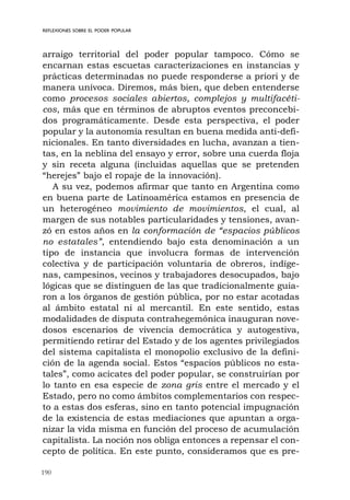 190
arraigo territorial del poder popular tampoco. Cómo se
encarnan estas escuetas caracterizaciones en instancias y
prácticas determinadas no puede responderse a priori y de
manera unívoca. Diremos, más bien, que deben entenderse
como procesos sociales abiertos, complejos y multifacéti-
cos, más que en términos de abruptos eventos preconcebi-
dos programáticamente. Desde esta perspectiva, el poder
popular y la autonomía resultan en buena medida anti-defi-
nicionales. En tanto diversidades en lucha, avanzan a tien-
tas, en la neblina del ensayo y error, sobre una cuerda floja
y sin receta alguna (incluidas aquellas que se pretenden
“herejes” bajo el ropaje de la innovación).
A su vez, podemos afirmar que tanto en Argentina como
en buena parte de Latinoamérica estamos en presencia de
un heterogéneo movimiento de movimientos, el cual, al
margen de sus notables particularidades y tensiones, avan-
zó en estos años en la conformación de “espacios públicos
no estatales”, entendiendo bajo esta denominación a un
tipo de instancia que involucra formas de intervención
colectiva y de participación voluntaria de obreros, indíge-
nas, campesinos, vecinos y trabajadores desocupados, bajo
lógicas que se distinguen de las que tradicionalmente guia-
ron a los órganos de gestión pública, por no estar acotadas
al ámbito estatal ni al mercantil. En este sentido, estas
modalidades de disputa contrahegemónica inauguran nove-
dosos escenarios de vivencia democrática y autogestiva,
permitiendo retirar del Estado y de los agentes privilegiados
del sistema capitalista el monopolio exclusivo de la defini-
ción de la agenda social. Estos “espacios públicos no esta-
tales”, como acicates del poder popular, se construirían por
lo tanto en esa especie de zona gris entre el mercado y el
Estado, pero no como ámbitos complementarios con respec-
to a estas dos esferas, sino en tanto potencial impugnación
de la existencia de estas mediaciones que apuntan a orga-
nizar la vida misma en función del proceso de acumulación
capitalista. La noción nos obliga entonces a repensar el con-
cepto de política. En este punto, consideramos que es pre-
REFLEXIONES SOBRE EL PODER POPULAR
 