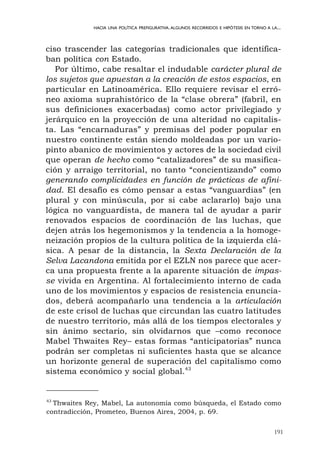 ciso trascender las categorías tradicionales que identifica-
ban política con Estado.
Por último, cabe resaltar el indudable carácter plural de
los sujetos que apuestan a la creación de estos espacios, en
particular en Latinoamérica. Ello requiere revisar el erró-
neo axioma suprahistórico de la “clase obrera” (fabril, en
sus definiciones exacerbadas) como actor privilegiado y
jerárquico en la proyección de una alteridad no capitalis-
ta. Las “encarnaduras” y premisas del poder popular en
nuestro continente están siendo moldeadas por un vario-
pinto abanico de movimientos y actores de la sociedad civil
que operan de hecho como “catalizadores” de su masifica-
ción y arraigo territorial, no tanto “concientizando” como
generando complicidades en función de prácticas de afini-
dad. El desafío es cómo pensar a estas “vanguardias” (en
plural y con minúscula, por si cabe aclararlo) bajo una
lógica no vanguardista, de manera tal de ayudar a parir
renovados espacios de coordinación de las luchas, que
dejen atrás los hegemonismos y la tendencia a la homoge-
neización propios de la cultura política de la izquierda clá-
sica. A pesar de la distancia, la Sexta Declaración de la
Selva Lacandona emitida por el EZLN nos parece que acer-
ca una propuesta frente a la aparente situación de impas-
se vivida en Argentina. Al fortalecimiento interno de cada
uno de los movimientos y espacios de resistencia enuncia-
dos, deberá acompañarlo una tendencia a la articulación
de este crisol de luchas que circundan las cuatro latitudes
de nuestro territorio, más allá de los tiempos electorales y
sin ánimo sectario, sin olvidarnos que –como reconoce
Mabel Thwaites Rey– estas formas “anticipatorias” nunca
podrán ser completas ni suficientes hasta que se alcance
un horizonte general de superación del capitalismo como
sistema económico y social global.43
191
HACIA UNA POLÍTICA PREFIGURATIVA.ALGUNOS RECORRIDOS E HIPÓTESIS EN TORNO A LA...
43
Thwaites Rey, Mabel, La autonomía como búsqueda, el Estado como
contradicción, Prometeo, Buenos Aires, 2004, p. 69.
 