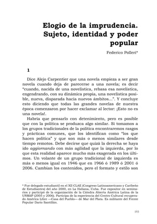 193
1
Dice Alejo Carpentier que una novela empieza a ser gran
novela cuando deja de parecerse a una novela; es decir
“cuando, nacida de una novelística, rebasa esa novelística,
engendrando, con su dinámica propia, una novelística posi-
ble, nueva, disparada hacia nuevos ámbitos...”. Y concluye
esto diciendo que todas las grandes novelas de nuestra
época comenzaron por hacer exclamar al lector: ¡Esto no es
una novela!.
Habría que pensarlo con detenimiento, pero es posible
que con la política se produzca algo similar. Si tomamos a
los grupos tradicionales de la política encontraremos rasgos
y prácticas comunes, que los identifican como “los que
hacen política” y que son más o menos similares desde
tiempo remotos. Debe decirse que quizá la derecha se haya
ido aggiornando con más agilidad que la izquierda, por lo
que esta realidad aparece mucho más exagerada en los últi-
mos. Un volante de un grupo tradicional de izquierda es
más o menos igual en 1946 que en 1966 ó 1989 ó 2001 ó
2006. Cambian los contenidos, pero el formato y estilo son
Elogio de la imprudencia.
Sujeto, identidad y poder
popular
Federico Polleri*
* Fue delegado estudiantil en el XII CLAE (Congreso Latinoamericano y Caribeño
de Estudiantes) del año 2000, en La Habana, Cuba. Fue expositor en semina-
rios y participó de la organización de la Cátedra Abierta América Latina de la
UNMdP (2005 y 2006). Participa de la experiencia del Centro Cultural recupera-
do América Libre —Casa del Pueblo— de Mar del Plata. Es militante del Frente
Popular Darío Santillán.
 