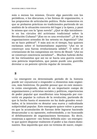 194
REFLEXIONES SOBRE EL PODER POPULAR
más o menos los mismos. Ocurre algo parecido con los
periódicos, o los discursos, o las formas de organización, o
las propuestas de articulación política. Hubo momentos en
que se probaron prácticas no tradicionales partiendo de un
análisis de la situación concreta del lugar y la época, y pasó
lo mismo que con la “gran novela”. ¿Qué se dijo inicialmen-
te en los círculos del activismo tradicional sobre la
Revolución Cubana? “¡Eso no es una revolución!”. ¿Y de las
organizaciones armadas de los setenta en Argentina? “¡Así
no se hace política!”. Y más acá en el tiempo, hay quienes
exclaman sobre el horizontalismo zapatista: “¡Así no se
construye una fuerza revolucionaria sólida!”. O sobre el
cristianismo de los campesinos sin tierra de Brasil: “¡Así no
se construye conciencia socialista!”... Muchos habrán dicho
de los vietnamitas que así no se hacía una guerra contra
una potencia imperialista, que jamás puede una guerrilla
derrotar a un potente ejército regular de invasión.
2
Lo emergente en determinado período de la historia
puede ser coyuntural o responder a elementos más orgáni-
cos, más históricos. Es posible pensar que en este momen-
to están emergiendo, dentro de un importante campo de
organizaciones y activistas sociales y políticos, experiencias
de poder popular que manifiestan una búsqueda por con-
vertir en popular la cultura de la revolución, partiendo de
que lo hecho hasta el momento no ha dado grandes resul-
tados, si la intención es desatar una nueva y radicalizada
subjetividad popular. Este emergente quiere volver a pensar
en que la acumulación de fuerzas debe lograrse haciendo
desacumular a su oponente, enfrentándolo, y no buscando
el debilitamiento de organizaciones hermanas. Es decir,
comienza a aparecer –sin forma definida aún– un emergen-
te que quiere disputar realmente el poder a las clases domi-
nantes. Esa izquierda que aún no termina de nacer, empie-
 