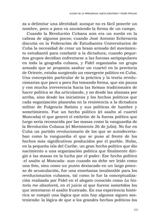 195
ELOGIO DE LA IMPRUDENCIA. SUJETO, IDENTIDAD Y PODER POPULAR
za a delimitar una identidad: aunque no es fácil ponerle un
nombre, poco a poco va asumiendo la forma de un campo.
Cuando la Revolución Cubana aún era un sueño en la
cabeza de algunos pocos; cuando José Antonio Echevarría
discutía en la Federación de Estudiantes Universitarios de
Cuba la necesidad de crear un brazo armado del movimien-
to estudiantil para combatir a la dictadura; cuando peque-
ños grupos decidían enfrentarse a las fuerzas antipopulares
en toda la geografía cubana, y Fidel organizaba un grupo
armado que se proponía asaltar un cuartel en la provincia
de Oriente, estaba surgiendo un emergente político en Cuba.
Una concepción particular de la práctica y la teoría revolu-
cionarias que poco a poco iba tomando forma, que sin pausa
y con mucha irreverencia hacia las formas tradicionales de
hacer política se iba articulando, y no desde las alianzas por
arriba, sino desde las iniciativas y los hechos políticos que
cada organización planeaba en la resistencia a la dictadura
militar de Fulgencio Batista y sus políticas de hambre y
sometimiento. Fue un hecho político (el asalto al cuartel
Moncada) el que generó el embrión de la fuerza política que
luego sería reconocida por las masas como la vanguardia de
la Revolución Cubana (el Movimiento 26 de julio). No fue en
Cuba un partido revolucionario de los que se autodecreta-
ban como la vanguardia el que se puso al frente de los
hechos más significativos producidos por el pueblo. Hubo,
en la pequeña isla del Caribe, un gran hecho político que dio
nacimiento a una organización política que finalmente diri-
gió a las masas en la lucha por el poder. Ese hecho político
-el asalto al Moncada- aun cuando no debe ser leído como
una foto, sino como un punto destacado en un largo proce-
so de acumulación, fue una enseñanza invalorable para los
revolucionarios cubanos, tal como lo fue la conceptualiza-
ción realizada por Fidel en el alegato conocido como La his-
toria me absolverá, en el juicio al que fueron sometidos los
que intentaron el asalto frustrado. En esa experiencia histó-
rica se rompió una lógica que aún hoy algunos siguen sos-
teniendo: la lógica de que a los grandes hechos políticos los
 
