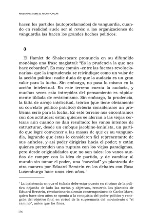 196
REFLEXIONES SOBRE EL PODER POPULAR
hacen los partidos (autoproclamados) de vanguardia, cuan-
do en realidad suele ser al revés: a las organizaciones de
vanguardia las hacen los grandes hechos políticos.
3
El Hamlet de Shakespeare pronuncia en su difundido
monólogo una frase magistral: “Es la prudencia la que nos
hace cobardes”. Es muy común –entre las fuerzas revolucio-
narias– que la imprudencia se reivindique como un valor de
la acción política: nadie duda de que la audacia es un gran
valor para la lucha. Sin embargo, no pasa lo mismo en la
acción intelectual. En este terreno cuesta la audacia, y
muchas veces esta intrepidez del pensamiento es rápida-
mente tildada de revisionismo. Sin embargo, la prudencia,
la falta de arrojo intelectual, teórico (que tiene obviamente
su correlato político práctico) debería considerarse un pro-
blema serio para la lucha. En este terreno nos encontramos
con dos actitudes: están quienes se aferran a las viejas cer-
tezas aún cuando no dan resultado: los vanos intentos de
estructurar, desde un enfoque jacobino-leninista, un parti-
do que logre convencer a las masas de que es su vanguar-
dia, logrando que éstas lo consideren fiel representante de
sus anhelos, y así poder dirigirlas hacia el poder; y están
quienes pretenden una ruptura con los viejos paradigmas,
pero desde originalidades que no son tales: los vanos sue-
ños de romper con la idea de partido, y de cambiar al
mundo sin tomar el poder, una “novedad” ya planteada de
otra manera por Eduard Berstein en los debates con Rosa
Luxemburgo hace unos cien años.1
1
La insistencia en que el énfasis debe estar puesto en el cómo de la polí-
tica dejando de lado las metas y objetivos, recuerda los planteos de
Eduard Berstein, revolucionario alemán contemporáneo de Carlos Marx,
quien hace cien años se oponía a la conquista del poder político y rene-
gaba del objetivo final en virtud de la supremacía del movimiento o “el
camino”, antes que los fines.
 