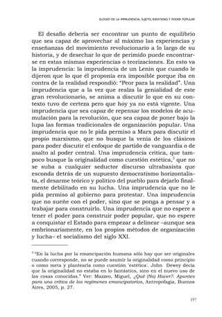 197
ELOGIO DE LA IMPRUDENCIA. SUJETO, IDENTIDAD Y PODER POPULAR
El desafío debería ser encontrar un punto de equilibrio
que sea capaz de aprovechar al máximo las experiencias y
enseñanzas del movimiento revolucionario a lo largo de su
historia, y de desechar lo que de perimido puede encontrar-
se en estas mismas experiencias o teorizaciones. En esto va
la imprudencia: la imprudencia de un Lenin que cuando le
dijeron que lo que él proponía era imposible porque iba en
contra de la realidad respondió: “Peor para la realidad”. Una
imprudencia que a la vez que realza la genialidad de este
gran revolucionario, se anima a discutir lo que en su con-
texto tuvo de certeza pero que hoy ya no está vigente. Una
imprudencia que sea capaz de repensar los modelos de acu-
mulación para la revolución, que sea capaz de poner bajo la
lupa las formas tradicionales de organización popular. Una
imprudencia que no le pida permiso a Marx para discutir el
propio marxismo, que no busque la venia de los clásicos
para poder discutir el enfoque de partido de vanguardia o de
asalto al poder central. Una imprudencia crítica, que tam-
poco busque la originalidad como cuestión estética,2
que no
se suba a cualquier seductor discurso ultrabasista que
esconda detrás de un supuesto democratismo horizontalis-
ta, el desarme teórico y político del pueblo para dejarlo final-
mente debilitado en su lucha. Una imprudencia que no le
pida permiso al gobierno para protestar. Una imprudencia
que no sueñe con el poder, sino que se ponga a pensar y a
trabajar para construirlo. Una imprudencia que no espere a
tener el poder para construir poder popular, que no espere
a conquistar el Estado para empezar a delinear –aunque sea
embrionariamente, en los propios métodos de organización
y lucha– el socialismo del siglo XXI.
2
“En la lucha por la emancipación humana sólo hay que ser originales
cuando corresponde, no se puede asumir la originalidad como principio
o como meta y plantearla como cuestión 'estética'. John Dewey decía
que la originalidad no estaba en lo fantástico, sino en el nuevo uso de
las cosas conocidas.” Ver: Mazzeo, Miguel, ¿Qué (No) Hacer?. Apuntes
para una crítica de los regímenes emancipatorios, Antropofagia, Buenos
Aires, 2005, p. 27.
 
