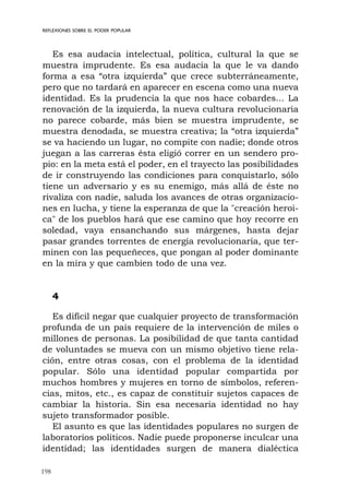 198
REFLEXIONES SOBRE EL PODER POPULAR
Es esa audacia intelectual, política, cultural la que se
muestra imprudente. Es esa audacia la que le va dando
forma a esa “otra izquierda” que crece subterráneamente,
pero que no tardará en aparecer en escena como una nueva
identidad. Es la prudencia la que nos hace cobardes... La
renovación de la izquierda, la nueva cultura revolucionaria
no parece cobarde, más bien se muestra imprudente, se
muestra denodada, se muestra creativa; la “otra izquierda”
se va haciendo un lugar, no compite con nadie; donde otros
juegan a las carreras ésta eligió correr en un sendero pro-
pio: en la meta está el poder, en el trayecto las posibilidades
de ir construyendo las condiciones para conquistarlo, sólo
tiene un adversario y es su enemigo, más allá de éste no
rivaliza con nadie, saluda los avances de otras organizacio-
nes en lucha, y tiene la esperanza de que la "creación heroi-
ca" de los pueblos hará que ese camino que hoy recorre en
soledad, vaya ensanchando sus márgenes, hasta dejar
pasar grandes torrentes de energía revolucionaria, que ter-
minen con las pequeñeces, que pongan al poder dominante
en la mira y que cambien todo de una vez.
4
Es difícil negar que cualquier proyecto de transformación
profunda de un país requiere de la intervención de miles o
millones de personas. La posibilidad de que tanta cantidad
de voluntades se mueva con un mismo objetivo tiene rela-
ción, entre otras cosas, con el problema de la identidad
popular. Sólo una identidad popular compartida por
muchos hombres y mujeres en torno de símbolos, referen-
cias, mitos, etc., es capaz de constituir sujetos capaces de
cambiar la historia. Sin esa necesaria identidad no hay
sujeto transformador posible.
El asunto es que las identidades populares no surgen de
laboratorios políticos. Nadie puede proponerse inculcar una
identidad; las identidades surgen de manera dialéctica
 