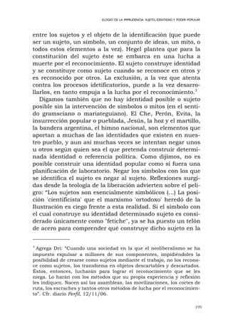 199
ELOGIO DE LA IMPRUDENCIA. SUJETO, IDENTIDAD Y PODER POPULAR
entre los sujetos y el objeto de la identificación (que puede
ser un sujeto, un símbolo, un conjunto de ideas, un mito, o
todos estos elementos a la vez). Hegel plantea que para la
constitución del sujeto éste se embarca en una lucha a
muerte por el reconocimiento. El sujeto construye identidad
y se constituye como sujeto cuando se reconoce en otros y
es reconocido por otros. La exclusión, a la vez que atenta
contra los procesos idetificatorios, puede a la vez desarro-
llarlos, en tanto empuja a la lucha por el reconocimiento.3
Digamos también que no hay identidad posible o sujeto
posible sin la intervención de símbolos o mitos (en el senti-
do gramsciano o mariateguiano). El Che, Perón, Evita, la
insurrección popular o pueblada, Jesús, la hoz y el martillo,
la bandera argentina, el himno nacional, son elementos que
aportan a muchas de las identidades que existen en nues-
tro pueblo, y aun así muchas veces se intentan negar unos
u otros según quien sea el que pretenda construir determi-
nada identidad o referencia política. Como dijimos, no es
posible construir una identidad popular como si fuera una
planificación de laboratorio. Negar los símbolos con los que
se identifica el sujeto es negar al sujeto. Reflexiones surgi-
das desde la teología de la liberación advierten sobre el peli-
gro: “Los sujetos son esencialmente simbólicos (...) La posi-
ción 'cientificista' que el marxismo 'ortodoxo' heredó de la
Ilustración es ciego frente a esta realidad. Si el símbolo con
el cual construye su identidad determinado sujeto es consi-
derado únicamente como "fetiche", ya se ha puesto un telón
de acero para comprender qué construye dicho sujeto en la
3
Agrega Dri: “Cuando una sociedad en la que el neoliberalismo se ha
impuesto expulsar a millones de sus componentes, impidiéndoles la
posibilidad de crearse como sujetos mediante el trabajo, no los recono-
ce como sujetos, los transforma en objetos descartables y descartados.
Éstos, entonces, lucharán para lograr el reconocimiento que se les
niega. Lo harán con los métodos que su propia experiencia y reflexión
les indiquen. Nacen así las asambleas, las movilizaciones, los cortes de
ruta, los escraches y tantos otros métodos de lucha por el reconocimien-
to”. Cfr. diario Perfil, 12/11/06.
 