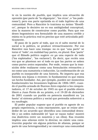20
REFLEXIONES SOBRE EL PODER POPULAR
te en la noción de pueblo, que implica una situación de
opresión (por parte de "la oligarquía", "los ricos", o "los pode-
rosos"); pero esa parte oprimida es el todo legítimo de una
comunidad. Pero a Rancière lo traiciona su ánimo "filosófi-
co", porque lo decisivo no es esa ambigüedad conceptual,
sino la manera de construirse como pueblo. Para que ese
deseo hegemónico sea formulable de una manera creíble y
exista en la práctica real es preciso que esté articulada polí-
ticamente.
El paso de la parte al todo, que es el salto mortal de lo
social a lo político, se produce retroactivamente. Por eso
Rancière nos hace una trampa: no es que "una parte" se
torne el "todo"; en realidad hay partes, en plural. Esa "parte"
que el filósofo político sugiere es ya una especie de todo
("los explotados", "los esclavos"). Es decir, que recién una
vez que se plantean ser el todo es que las partes se saben
como partes antes separadas. Por ende, vemos que la tran-
sición debe realizarse como una formulación retroactiva y
no como una sumatoria o inducción. La conformación de un
pueblo es inseparable de una historia. No importa que esa
historia sea lejana o reciente; lo fundamental es que exista
un hecho fundador. Así, por ejemplo, pueden ser momentos
fundacionales las Invasiones Inglesas de 1806-1807, cuan-
do el pueblo armado de Buenos Aires expulsó a los conquis-
tadores, el 17 de octubre de 1945 en que el pueblo obrero
liberó a Juan Perón de su prisión, o el 19-20 de diciembre
de 2001 cuando un pueblo en potencia manifestó su "ya
basta" al sistema político y social que pretendía sobrevivir a
su naufragio.
El poder popular supone que el pueblo es agente de su
propia experiencia, o más exactamente, que se reúne alre-
dedor de un acuerdo que identifica una comunidad desea-
ble y un orden indeseable (el "que se vayan todos" mostró
esa dialéctica entre un nosotros y un ellos). Esa reunión
implica una alianza entre lo diverso; no existe una cons-
trucción popular sin alguna práctica de alianza, porque se
parte de una heterogeneidad y se construye una comunidad
 