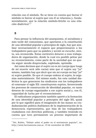 200
REFLEXIONES SOBRE EL PODER POPULAR
relación con el símbolo. No se tiene en cuenta que borrar el
símbolo es borrar al sujeto que con él se relaciona y, funda-
mentalmente, que la relación símbolo-fetiche es una rela-
ción dialéctica”.4
5
Para pensar la influencia del anarquismo, el socialismo y
más tarde del comunismo, que aportaron a la constitución
de una identidad popular a principios de siglo, hay que ana-
lizar necesariamente el espacio que proporcionaron a los
trabajadores para que su palabra y acción se escuche, sien-
ta, sea reconocida. Estas corrientes dotaron a esos trabaja-
dores de organización, desde la cual era posible pelear por
su reconocimiento, como parte de la sociedad que no que-
ría seguir siendo despreciada, explotada, oprimida.
Así como decimos que el sujeto no es mi cuerpo (que luego
de mi muerte será sólo carne) sino que el sujeto soy “yo”
mismo, también hay que decir que sin mi cuerpo no hay “yo”
ni sujeto posible. Es que el cuerpo ordena al sujeto, lo orga-
niza materialmente. Del mismo modo, fue esta unidad dia-
léctica la que generaron los sindicatos con los trabajadores
al comenzar el siglo XX: constituyeron sujetos, favoreciendo
los procesos de construcción de identidad popular, en tanto
dotaron de cuerpo organizador a ese sujeto social y, con él,
capacidad de lucha por el reconocimiento.
El radicalismo yrigoyenista también aportó a la formación
de una identidad popular a principios del siglo XX, quizá
por lo que significó para el imaginario de las masas su ciu-
dadanización política (hablamos de la implementación de la
democracia representativa, que hizo de los trabajadores
ciudadanos con derechos políticos), y también teniendo en
cuenta que tuvo previamente un proceso importante de
4
Dri, Rubén, “Debate sobre el poder en el movimiento popular”, en:
http://www.herramienta.com.ar, 15 de noviembre de 2002.
 
