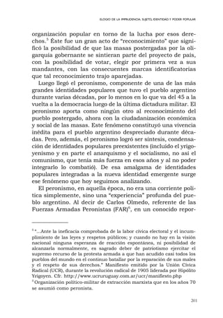 201
ELOGIO DE LA IMPRUDENCIA. SUJETO, IDENTIDAD Y PODER POPULAR
organización popular en torno de la lucha por esos dere-
chos.5
Éste fue un gran acto de “reconocimiento” que signi-
ficó la posibilidad de que las masas postergadas por la oli-
garquía gobernante se sintieran parte del proyecto de país,
con la posibilidad de votar, elegir por primera vez a sus
mandantes, con las consecuentes marcas identificatorias
que tal reconocimiento trajo aparejadas.
Luego llegó el peronismo, componente de una de las más
grandes identidades populares que tuvo el pueblo argentino
durante varias décadas, por lo menos en lo que va del 45 a la
vuelta a la democracia luego de la última dictadura militar. El
peronismo aporta como ningún otro al reconocimiento del
pueblo postergado, ahora con la ciudadanización económica
y social de las masas. Este fenómeno constituyó una vivencia
inédita para el pueblo argentino despreciado durante déca-
das. Pero, además, el peronismo logró ser síntesis, condensa-
ción de identidades populares preexistentes (incluido el yrigo-
yenismo y en parte el anarquismo y el socialismo, no así el
comunismo, que tenía más fuerza en esos años y al no poder
integrarlo lo combatió). De esa amalgama de identidades
populares integradas a la nueva identidad emergente surge
ese fenómeno que hoy seguimos analizando.
El peronismo, en aquella época, no era una corriente polí-
tica simplemente, sino una “experiencia” profunda del pue-
blo argentino. Al decir de Carlos Olmedo, referente de las
Fuerzas Armadas Peronistas (FAR)6
, en un conocido repor-
5
“...Ante la ineficacia comprobada de la labor cívica electoral y el incum-
plimiento de las leyes y respetos públicos; y cuando no hay en la visión
nacional ninguna esperanza de reacción espontánea, ni posibilidad de
alcanzarla normalmente, es sagrado deber de patriotismo ejercitar el
supremo recurso de la protesta armada a que han acudido casi todos los
pueblos del mundo en el continuo batallar por la reparación de sus males
y el respeto de sus derechos.” Manifiesto emitido por la Unión Cívica
Radical (UCR), durante la revolución radical de 1905 liderada por Hipólito
Yrigoyen. Cfr. http://www.ucruruguay.com.ar/ucr/manifiesto.php
5
Organización político-militar de extracción marxista que en los años 70
se asumió como peronista.
 