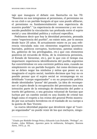 202
REFLEXIONES SOBRE EL PODER POPULAR
taje que inaugura el debate con Santucho en los 70:
“Nosotros no nos integramos al peronismo, el peronismo no
es un club o un partido burgués al que uno puede afiliarse,
el peronismo es fundamentalmente una experiencia de
nuestro pueblo”.7
La experiencia de reconocerse y ser reco-
nocido posibilitó la vinculación tan profunda entre el sujeto
social y una identidad política y cultural específica.
Podríamos decir que hoy la identidad peronista, pensada
como “experiencia del pueblo”, no existe más, por lo menos
desde hace 25 años. Si actualmente existe es ya una refe-
rencia vinculada más con elementos negativos (punteros
barriales, políticos corruptos, burócratas, patotas sindica-
les, gobierno de los privilegiados, etc.) que con elementos
positivos (el recuerdo de Evita, de la resistencia peronista,
el Estado de bienestar, etc.), por lo que con el tiempo esa
importante experiencia identificatoria del pueblo argentino
fue convirtiéndose en una corriente política más, cuando no
simplemente en un partido burgués. Así como decimos que
no se deben negar los símbolos y mitos que posee en su
imaginario el sujeto social, también decimos que hoy no es
posible pensar que el sujeto social se recomponga en su
debilitado “cuerpo organizador” o en su proyección política
desde identidades “puras” del pasado. La idea de recompo-
ner el sujeto desde la recuperación del peronismo (sea esta
intención parte de la estrategia de dominación del poder a
través del gobierno, o sea genuina voluntad de fuerzas que
luchan por un cambio social) es una ilusión de cristal tan
frágil como el respeto a los restos del general Perón mostra-
do por sus actuales herederos en el traslado de su cuerpo a
la quinta de San Vicente.
La nueva identidad popular que devolverá vigor al “cuer-
po organizador” no puede venir de los que excluyen, ningu-
7
Citado por Rodolfo Ortega Peña y Eduardo Luis Duhalde, “Prólogo”, en:
Cooke, John William, Apuntes para la militancia, Schapire, Buenos
Aires, 1973, p. 16.
 