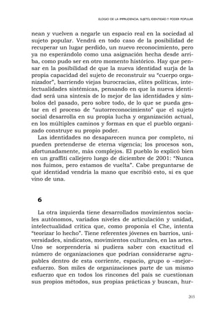203
ELOGIO DE LA IMPRUDENCIA. SUJETO, IDENTIDAD Y PODER POPULAR
nean y vuelven a negarle un espacio real en la sociedad al
sujeto popular. Vendrá en todo caso de la posibilidad de
recuperar un lugar perdido, un nuevo reconocimiento, pero
ya no esperándolo como una asignación hecha desde arri-
ba, como pudo ser en otro momento histórico. Hay que pen-
sar en la posibilidad de que la nueva identidad surja de la
propia capacidad del sujeto de reconstruir su “cuerpo orga-
nizador”, barriendo viejas burocracias, elites políticas, inte-
lectualidades sistémicas, pensando en que la nueva identi-
dad será una síntesis de lo mejor de las identidades y sím-
bolos del pasado, pero sobre todo, de lo que se pueda ges-
tar en el proceso de “autorreconocimiento” que el sujeto
social desarrolla en su propia lucha y organización actual,
en los múltiples caminos y formas en que el pueblo organi-
zado construye su propio poder.
Las identidades no desaparecen nunca por completo, ni
pueden pretenderse de eterna vigencia; los procesos son,
afortunadamente, más complejos. El pueblo lo explicó bien
en un graffiti callejero luego de diciembre de 2001: “Nunca
nos fuimos, pero estamos de vuelta”. Cabe preguntarse de
qué identidad vendría la mano que escribió esto, si es que
vino de una.
6
La otra izquierda tiene desarrollados movimientos socia-
les autónomos, variados niveles de articulación y unidad,
intelectualidad crítica que, como proponía el Che, intenta
“teorizar lo hecho”. Tiene referentes jóvenes en barrios, uni-
versidades, sindicatos, movimientos culturales, en las artes.
Uno se sorprendería si pudiera saber con exactitud el
número de organizaciones que podrían considerarse agru-
pables dentro de esta corriente, espacio, grupo o –mejor–
esfuerzo. Son miles de organizaciones parte de un mismo
esfuerzo que en todos los rincones del país se cuestionan
sus propios métodos, sus propias prácticas y buscan, hur-
 